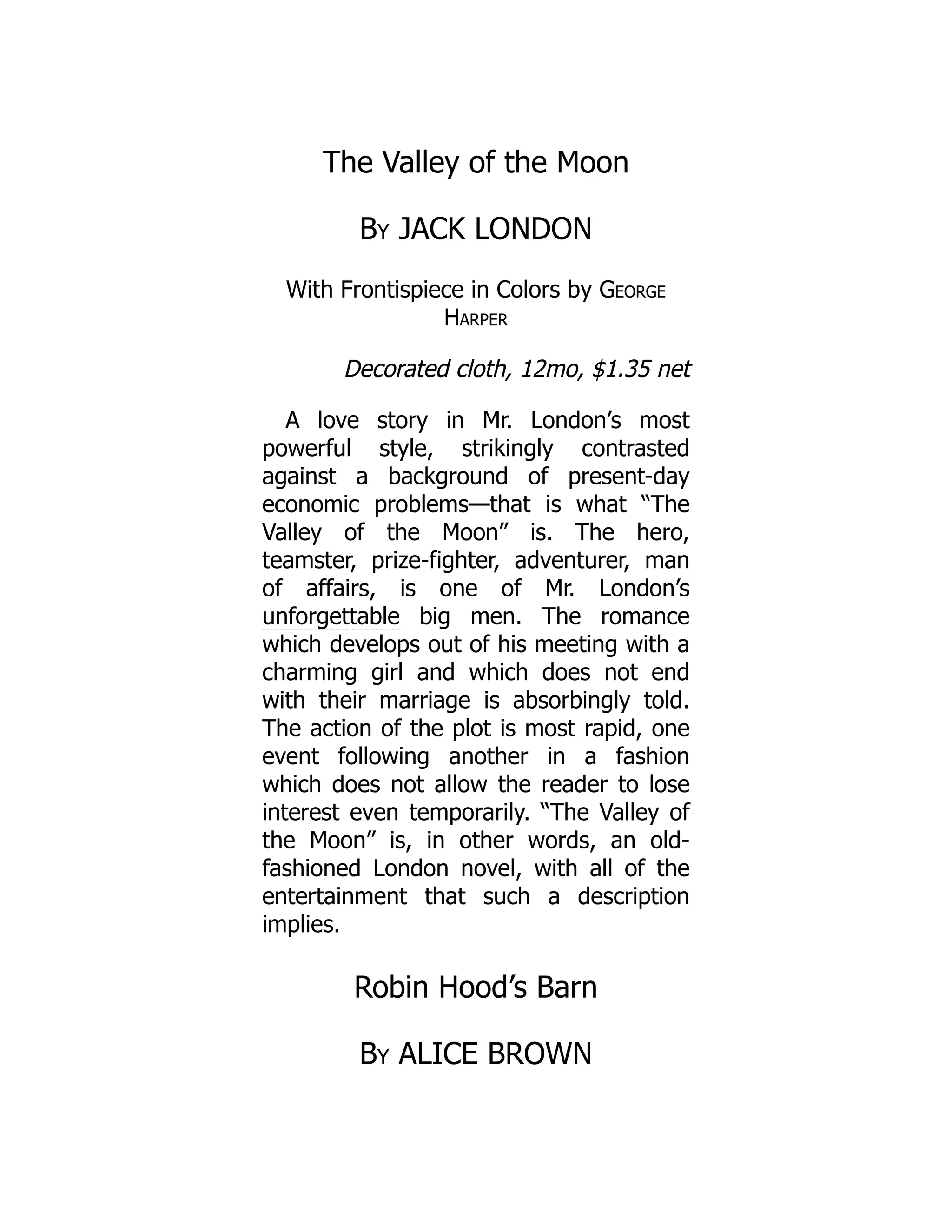 The Valley of the Moon
By JACK LONDON
With Frontispiece in Colors by George
Harper
Decorated cloth, 12mo, $1.35 net
A love story in Mr. London’s most
powerful style, strikingly contrasted
against a background of present-day
economic problems—that is what “The
Valley of the Moon” is. The hero,
teamster, prize-fighter, adventurer, man
of affairs, is one of Mr. London’s
unforgettable big men. The romance
which develops out of his meeting with a
charming girl and which does not end
with their marriage is absorbingly told.
The action of the plot is most rapid, one
event following another in a fashion
which does not allow the reader to lose
interest even temporarily. “The Valley of
the Moon” is, in other words, an old-
fashioned London novel, with all of the
entertainment that such a description
implies.
Robin Hood’s Barn
By ALICE BROWN
 