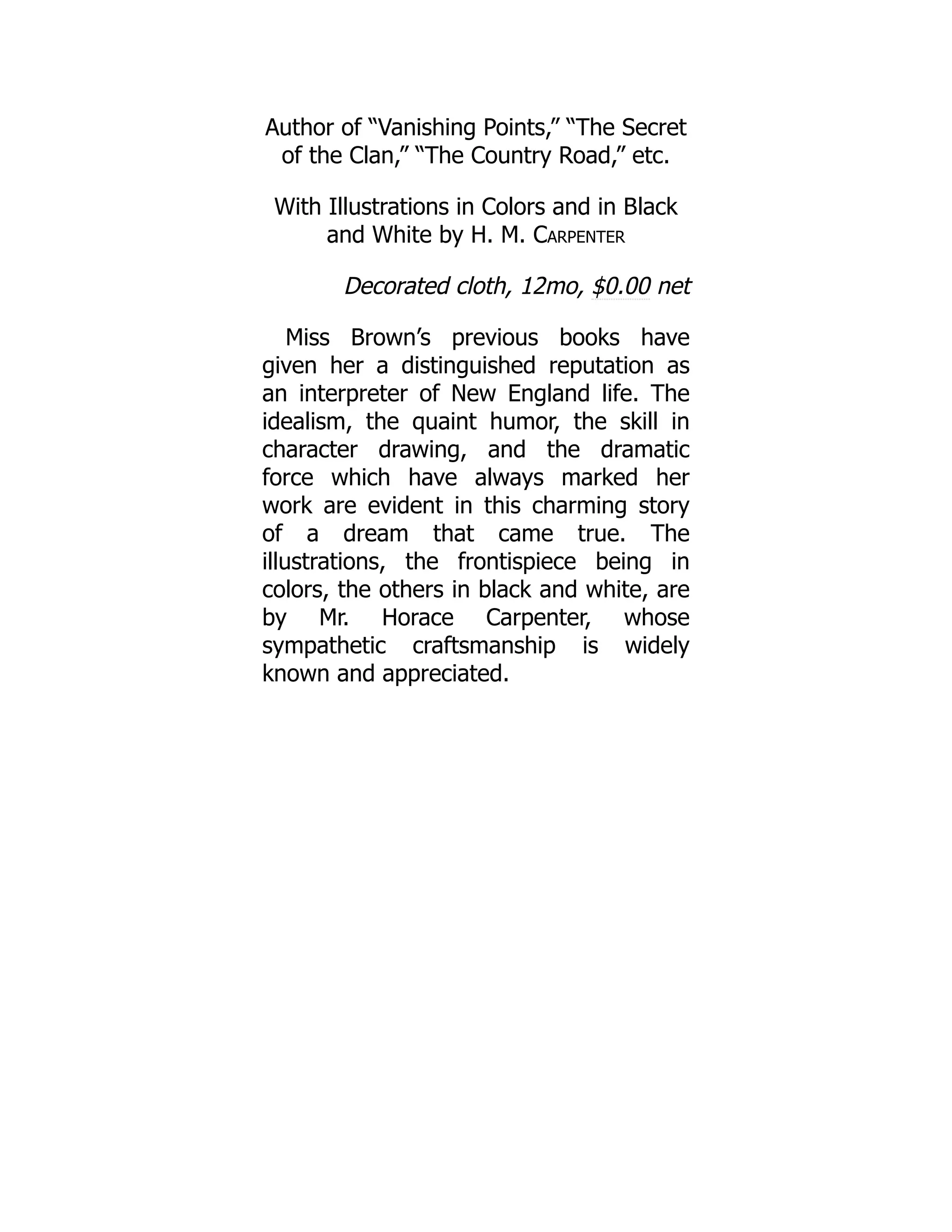 Author of “Vanishing Points,” “The Secret
of the Clan,” “The Country Road,” etc.
With Illustrations in Colors and in Black
and White by H. M. Carpenter
Decorated cloth, 12mo, $0.00 net
Miss Brown’s previous books have
given her a distinguished reputation as
an interpreter of New England life. The
idealism, the quaint humor, the skill in
character drawing, and the dramatic
force which have always marked her
work are evident in this charming story
of a dream that came true. The
illustrations, the frontispiece being in
colors, the others in black and white, are
by Mr. Horace Carpenter, whose
sympathetic craftsmanship is widely
known and appreciated.
 