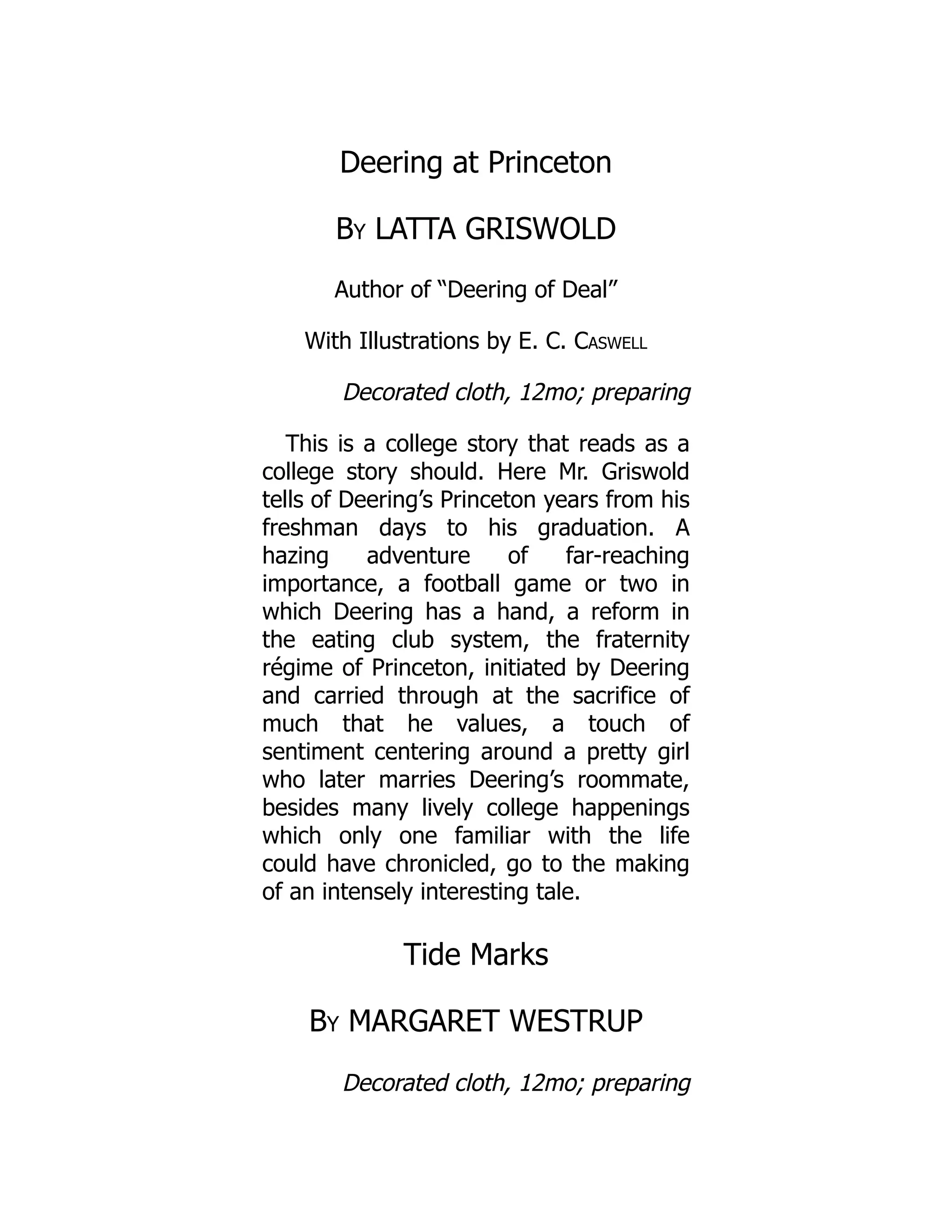 Deering at Princeton
By LATTA GRISWOLD
Author of “Deering of Deal”
With Illustrations by E. C. Caswell
Decorated cloth, 12mo; preparing
This is a college story that reads as a
college story should. Here Mr. Griswold
tells of Deering’s Princeton years from his
freshman days to his graduation. A
hazing adventure of far-reaching
importance, a football game or two in
which Deering has a hand, a reform in
the eating club system, the fraternity
régime of Princeton, initiated by Deering
and carried through at the sacrifice of
much that he values, a touch of
sentiment centering around a pretty girl
who later marries Deering’s roommate,
besides many lively college happenings
which only one familiar with the life
could have chronicled, go to the making
of an intensely interesting tale.
Tide Marks
By MARGARET WESTRUP
Decorated cloth, 12mo; preparing
 