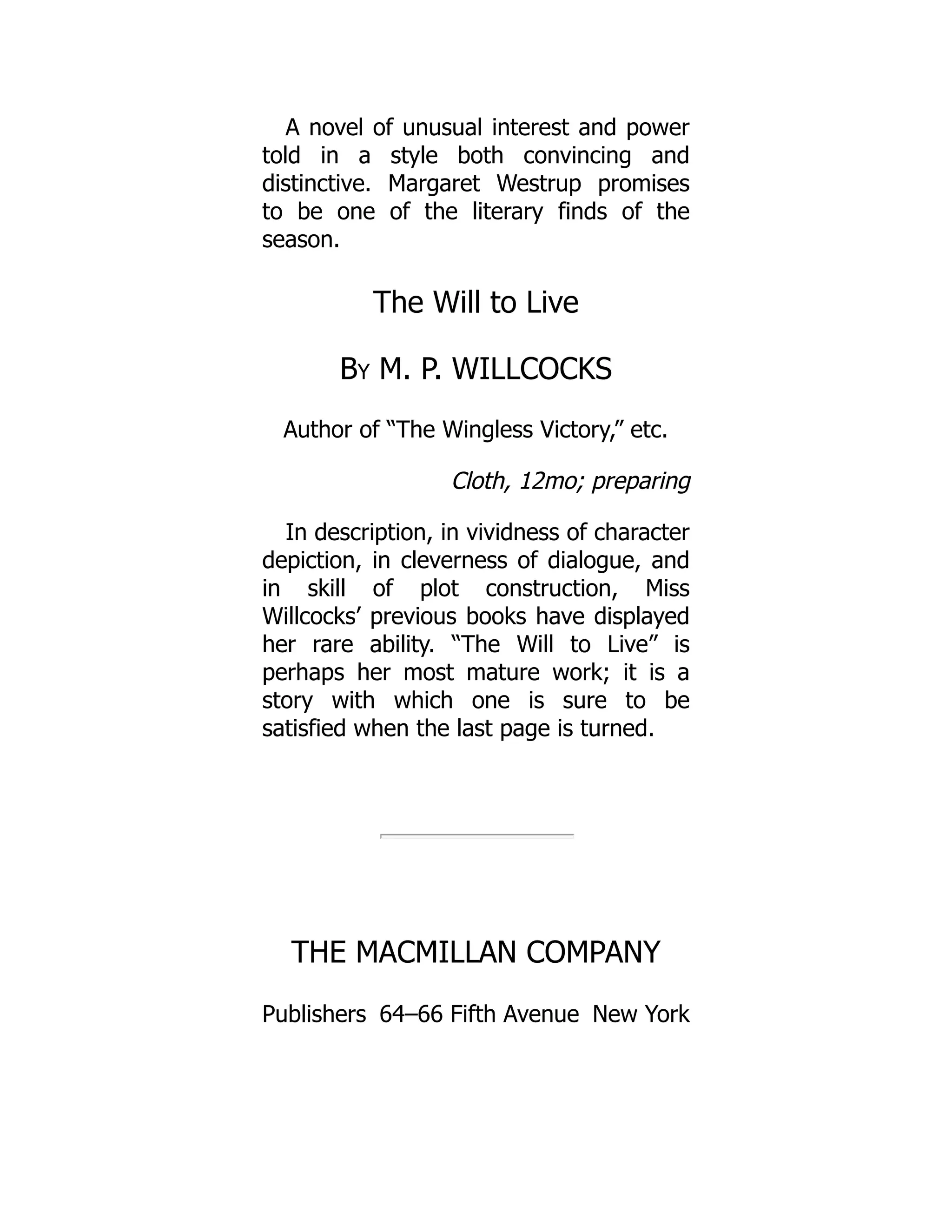 Publishers New York
A novel of unusual interest and power
told in a style both convincing and
distinctive. Margaret Westrup promises
to be one of the literary finds of the
season.
The Will to Live
By M. P. WILLCOCKS
Author of “The Wingless Victory,” etc.
Cloth, 12mo; preparing
In description, in vividness of character
depiction, in cleverness of dialogue, and
in skill of plot construction, Miss
Willcocks’ previous books have displayed
her rare ability. “The Will to Live” is
perhaps her most mature work; it is a
story with which one is sure to be
satisfied when the last page is turned.
THE MACMILLAN COMPANY
64–66 Fifth Avenue
 