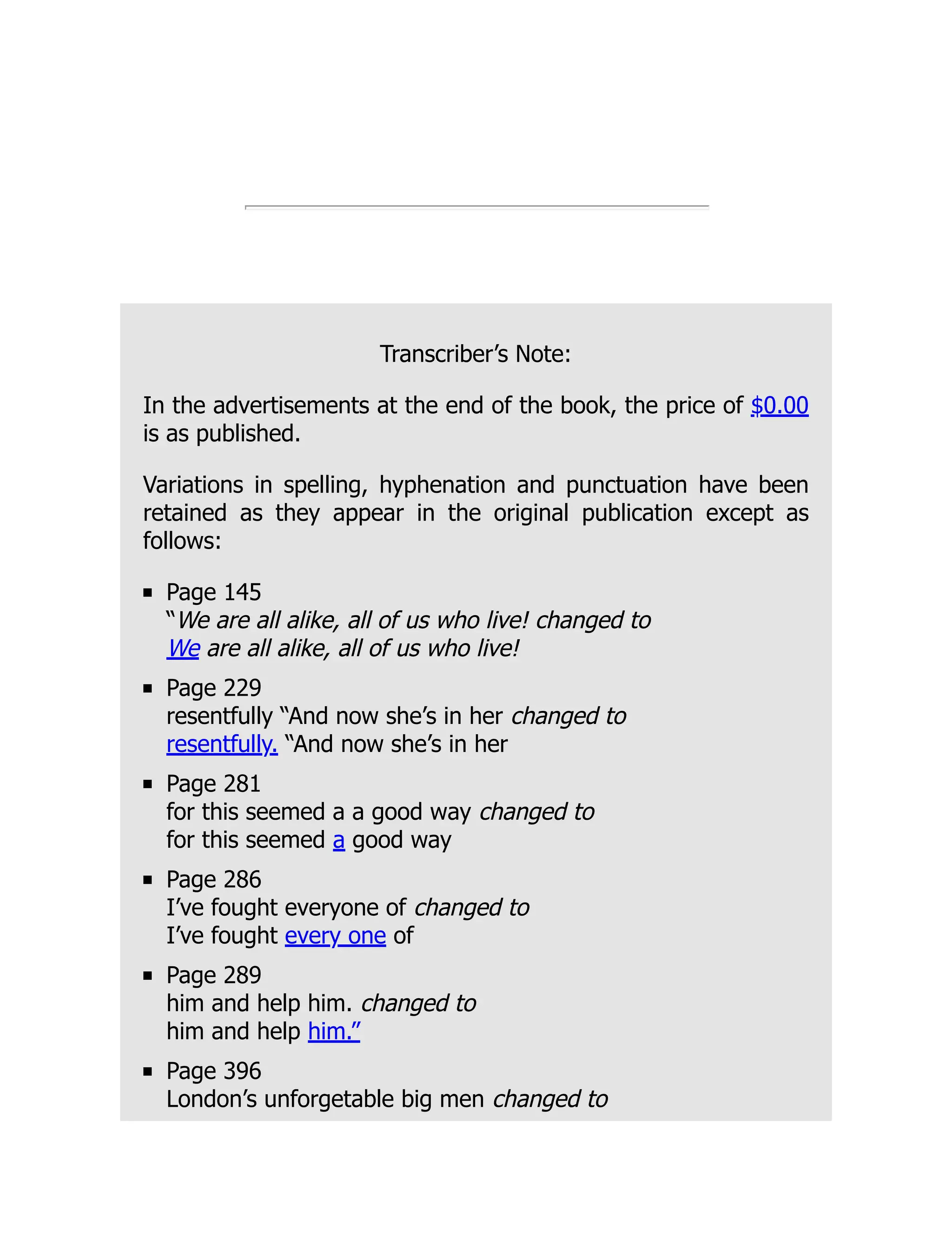Transcriber’s Note:
In the advertisements at the end of the book, the price of $0.00
is as published.
Variations in spelling, hyphenation and punctuation have been
retained as they appear in the original publication except as
follows:
Page 145
“We are all alike, all of us who live! changed to
We are all alike, all of us who live!
Page 229
resentfully “And now she’s in her changed to
resentfully. “And now she’s in her
Page 281
for this seemed a a good way changed to
for this seemed a good way
Page 286
I’ve fought everyone of changed to
I’ve fought every one of
Page 289
him and help him. changed to
him and help him.”
Page 396
London’s unforgetable big men changed to
 