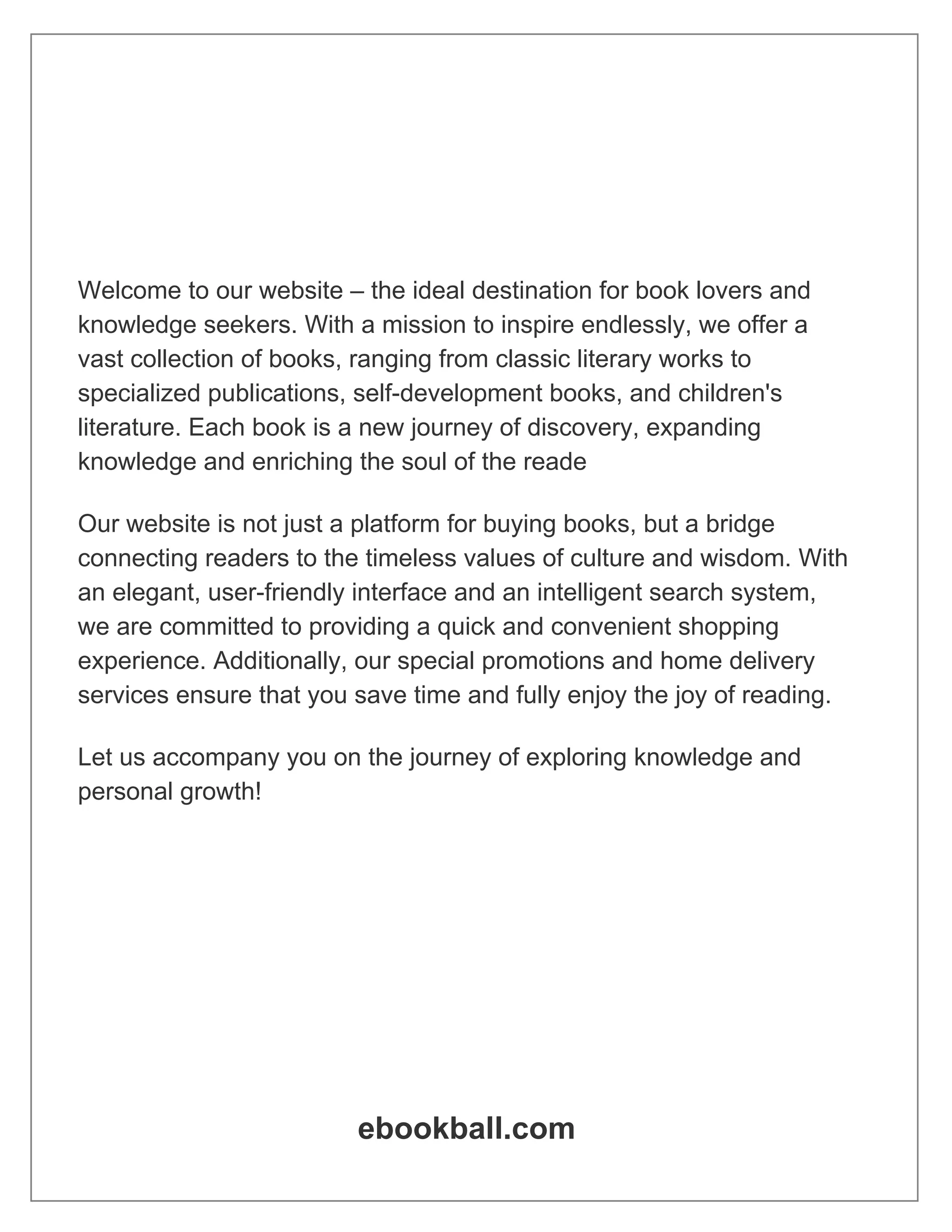 Welcome to our website – the ideal destination for book lovers and
knowledge seekers. With a mission to inspire endlessly, we offer a
vast collection of books, ranging from classic literary works to
specialized publications, self-development books, and children's
literature. Each book is a new journey of discovery, expanding
knowledge and enriching the soul of the reade
Our website is not just a platform for buying books, but a bridge
connecting readers to the timeless values of culture and wisdom. With
an elegant, user-friendly interface and an intelligent search system,
we are committed to providing a quick and convenient shopping
experience. Additionally, our special promotions and home delivery
services ensure that you save time and fully enjoy the joy of reading.
Let us accompany you on the journey of exploring knowledge and
personal growth!
ebookball.com
 