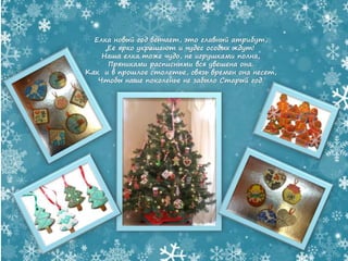 Елка новый год венчает, это главный атрибут,
Ее ярко украшают и чудес особых ждут!
Наша елка тоже чудо, не игрушками полна,
Пряниками расписными вся увешена она.
Как и в прошлое столетье, связь времен она несет,
Чтобы наше поколенье не забыло Старый год.
 