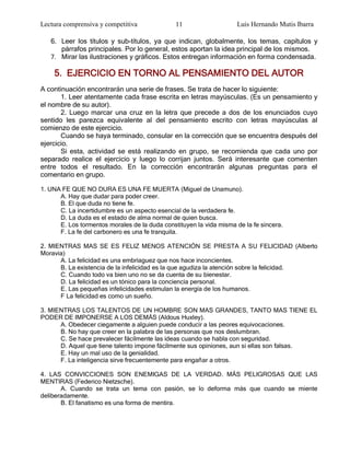 Lectura comprensiva y competitiva              11                   Luis Hernando Mutis Ibarra

   6. Leer los títulos y sub-títulos, ya que indican, globalmente, los temas, capítulos y
      párrafos principales. Por lo general, estos aportan la idea principal de los mismos.
   7. Mirar las ilustraciones y gráficos. Estos entregan información en forma condensada.

    5. EJERCICIO EN TORNO AL PENSAMIENTO DEL AUTOR
A continuación encontrarán una serie de frases. Se trata de hacer lo siguiente:
       1. Leer atentamente cada frase escrita en letras mayúsculas. (Es un pensamiento y
el nombre de su autor).
       2. Luego marcar una cruz en la letra que precede a dos de los enunciados cuyo
sentido les parezca equivalente al del pensamiento escrito con letras mayúsculas al
comienzo de este ejercicio.
       Cuando se haya terminado, consular en la corrección que se encuentra después del
ejercicio.
       Si esta, actividad se está realizando en grupo, se recomienda que cada uno por
separado realice el ejercicio y luego lo corrijan juntos. Será interesante que comenten
entre todos el resultado. En la corrección encontrarán algunas preguntas para el
comentario en grupo.

1. UNA FE QUE NO DURA ES UNA FE MUERTA (Miguel de Unamuno).
      A. Hay que dudar para poder creer.
      B. El que duda no tiene fe.
      C. La incertidumbre es un aspecto esencial de la verdadera fe.
      D. La duda es el estado de alma normal de quien busca.
      E. Los tormentos morales de la duda constituyen la vida misma de la fe sincera.
      F. La fe del carbonero es una fe tranquila.

2. MIENTRAS MAS SE ES FELIZ MENOS ATENCIÓN SE PRESTA A SU FELICIDAD (Alberto
Moravia)
      A. La felicidad es una embriaguez que nos hace inconcientes.
      B. La existencia de la infelicidad es la que agudiza la atención sobre la felicidad.
      C. Cuando todo va bien uno no se da cuenta de su bienestar.
      D. La felicidad es un tónico para la conciencia personal.
      E. Las pequeñas infelicidades estimulan la energía de los humanos.
      F La felicidad es como un sueño.

3. MIENTRAS LOS TALENTOS DE UN HOMBRE SON MAS GRANDES, TANTO MAS TIENE EL
PODER DE IMPONERSE A LOS DEMÁS (Aldous Huxley).
      A. Obedecer ciegamente a alguien puede conducir a las peores equivocaciones.
      B. No hay que creer en la palabra de las personas que nos deslumbran.
      C. Se hace prevalecer fácilmente las ideas cuando se habla con seguridad.
      D. Aquel que tiene talento impone fácilmente sus opiniones, aun si ellas son falsas.
      E. Hay un mal uso de la genialidad.
      F. La inteligencia sirve frecuentemente para engañar a otros.

4. LAS CONVICCIONES SON ENEMIGAS DE LA VERDAD. MÁS PELIGROSAS QUE LAS
MENTIRAS (Federico Nietzsche).
       A. Cuando se trata un tema con pasión, se lo deforma más que cuando se miente
deliberadamente.
       B. El fanatismo es una forma de mentira.
 