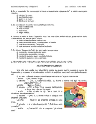 Lectura comprensiva y competitiva                14                 Luis Hernando Mutis Ibarra

2. En el enunciado: "La buena mujer encargó una caperucita roja para ella", la palabra subrayada
nos dice
       A. cómo es la mujer.
       B. qué hace la mujer.
       C. quién es la mujer.
       D. dónde vive la mujer.

3. De acuerdo con el cuento, Caperucita Roja era la niña
       A. más desobediente.
       B. más distraída.
       C. más bonita.
       D. mejor vestida.

4. Cuando la mamá le dice a Caperucita Roja: "Ve a ver cómo anda la abuela, pues me han dicho
que está mala", es posible que la mamá
       A. dude de la enfermedad de la abuela.
       B. dude de enviarle tortas y mantequilla a la abuela.
       C. esté descontenta con Caperucita.
       D. esté segura de la enfermedad de la abuela.

5. En el texto "Caperucita Roja", los guiones (—) se usan para
       A. explicar los pensamientos del autor.
       B. explicar algo que estaba confuso.
       C. mostrar lo que dice quien cuenta la historia.
       D. mostrar lo que dicen los personajes.

2. RESPONDE LAS PREGUNTAS DE ACUERDO CON EL SIGUIENTE TEXTO

                                 A ENREDAR LOS CUENTOS

        Una niña que estaba muy aburrida le pidió a su abuelo que le contara el cuento de
Caperucita, y entonces el abuelo dejó a un lado el periódico y empezó a contarle el cuento
así:
        El abuelo: — Érase una vez una niña que se llamaba Caperucita Amarilla.
        La niña: — ¡No, abuelo: Roja!
        El abuelo: — ¡Ah!, sí, Caperucita Roja. Su mamá la llamó y le dijo: "¡Escucha,
                 Caperucita Verde...!"
        La niña: — Que no: ¡Roja...!
        El abuelo: — ¡Ah!, sí Roja. "Ve a casa de tía Diodimira
                   a llevar esta cáscara de papa".
        La niña:      — No, abuelo. Le dijo: "Ve a casa de la
abuelita a llevarle esta torta".
        El abuelo: — ¡Ah!, sí. La niña se fue al bosque y se
encontró una jirafa.
        La niña:       — ¡Qué lío! Se encontró al lobo, no una
jirafa.
        El abuelo: — Y el lobo le preguntó: "¿Cuánto es seis
por ocho?"
        La niña:     — ¡Qué va! El lobo le pregunto: "¿A dónde
vas?"
 