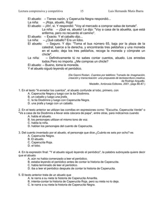 Lectura comprensiva y competitiva                 15                       Luis Hernando Mutis Ibarra

       El abuelo: — Tienes razón, y Caperucita Negra respondió...
       La niña: — ¡Roja, abuelo, Roja!
       El abuelo: — ¡Ah!, sí. Y respondió: "Voy al mercado a comprar salsa de tomate".
                 La niña: — ¡Qué va, abuelo! Le dijo: "Voy a casa de la abuelita, que está
                 enferma, pero no recuerdo el camino".
       El abuelo: — Exacto. Y el caballo dijo...
       La niña: — ¿Qué caballo? Era un lobo.
       El abuelo: — Seguro. Y dijo: "Toma el bus número 65, baja por la plaza de la
                 catedral, tuerce a la derecha, y encontrarás tres peldaños y una moneda
                 en el suelo; deja los tres peldaños, recoge la moneda y cómprate un
                 chicle".
       La niña:      — Definitivamente tú no sabes contar cuentos, abuelo. Los enredas
                 todos.Pero no importa. ¿Me compras un chicle?
       El abuelo: — Bueno, toma la moneda.
       Y el abuelo siguió leyendo el periódico.

                                        (De Gianni Rodari, Cuentos por teléfono. Tomado de Imaginación,
                                        creación y transcreación: una propuesta de lectoescritura creativa ,
                                                                                     de Rodrigo Arguello.
                                                          Medellín, Ambrosía Editores, 2001, págs 86-87.)

1. En el texto "A enredar los cuentos", el abuelo confunde al lobo, primero, con
       A. Caperucita Negra y luego con la tía Diodimira.
       B. un caballo y luego una jirafa.
       C. la tía Diodimira y luego con Caperucita Negra.
       D. una jirafa y luego con un caballo.

2. En el texto anterior se utilizan las comillas en expresiones como: "Escucha, Caperucita Verde" o
"Ve a casa de tía Diodimira a llevar esta cáscara de papa", entre otras, para indicarnos cuando
       A. habla el abuelo.
       B. los personajes utilizan el mismo tono de voz.
       C. habla la niña.
       D. hablan los personajes del cuento de Caperucita.

3. Del cuento inventado por el abuelo, el personaje que dice ¿Cuánto es seis por ocho? es
        A. Caperucita Negra.
        B. El abuelo.
        C. Caperucita Roja.
        D. el lobo.

4. En la expresión final: "Y el abuelo siguió leyendo el periódico", la palabra subrayada quiere decir
que el abuelo
        A. aún no había comenzado a leer el periódico.
        B. estaba leyendo el periódico antes de contar la historia de Caperucita.
        C. había terminado de leer el periódico.
        D. iba a leer el periódico después de contar la historia de Caperucita.

5. El texto anterior trata de un abuelo que
        A. le narra a su nieta la historia de Caperucita Amarilla.
        B. intenta-contar la historia de Caperucita Roja, pero su nieta no lo deja.
        C. le narra a su nieta la historia de Caperucita Negra.
 