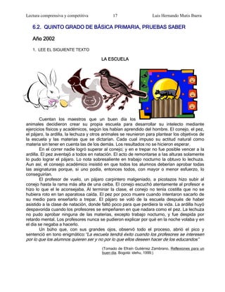 Lectura comprensiva y competitiva             17                    Luis Hernando Mutis Ibarra

   6.2. QUINTO GRADO DE BÁSICA PRIMARIA, PRUEBAS SABER

   Año 2002

   1. LEE EL SIGUIENTE TEXTO

                                       LA ESCUELA




        Cuentan los maestros que un buen día los
animales decidieron crear su propia escuela para desarrollar su intelecto mediante
ejercicios físicos y académicos, según los habían aprendido del hombre. El conejo, el pez,
el pájaro, la ardilla, la lechuza y otros anímales se reunieron para plantear los objetivos de
la escuela y las materias que se dictarían. Cada cual impuso su actitud natural como
materia sin tener en cuenta las de los demás. Los resultados no se hicieron esperar.
        En el correr nadie logró superar al conejo; y en e trepar no fue posible vencer a la
ardilla. El pez aventajó a todos en natación. El acto de remontarse a las alturas solamente
lo pudo lograr el pájaro. Lo nota sobresaliente en trabajo nocturno la obtuvo lo lechuza.
Aun así, el consejo académico insistió en que todos los alumnos deberían aprobar todas
las asignaturas porque, si uno podía, entonces todos, con mayor o menor esfuerzo, lo
conseguirían.
        El profesor de vuelo, un pájaro carpintero malgeniado, a picotazos hizo subir al
conejo hasta la rama más alta de una ceiba. El conejo escuchó atentamente al profesor e
hizo lo que el le aconsejaba. Al terminar la clase, el conejo no tenía costilla que no se
hubiera roto en tan aparatosa caída. El pez por poco muere cuando intentaron sacarlo de
su medio para enseñarlo a trepar. El pájaro se voló de la escuela después de haber
asistido a la clase de natación, donde faltó poco para que perdiera la vida. La ardilla huyó
despavorida cuando los profesores se empeñaren en que nadara como el pez. La lechuza
no pudo aprobar ninguna de las materias, excepto trabajo nocturno, y fue despida por
retardo mental. Los profesores nunca se pudieron explicar por qué en la noche volaba y en
el día se negaba a hacerlo.
        Un búho que, con sus grandes ojos, observó todo el proceso, abrió el pico y
sentenció en tono enigmático:―La escuela tendrá éxito cuando los profesores se interesen
por lo que los alumnos quieren ser y no por lo que ellos deseen hacer de los educandos‖
                                        (Tomado de Efraín Gutiérrez Zambrano, Reflexiones para un
                                        buen día. Bogotá: idehu, 1999.)
 