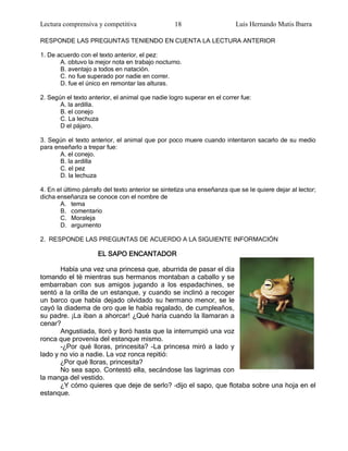 Lectura comprensiva y competitiva                 18                     Luis Hernando Mutis Ibarra

RESPONDE LAS PREGUNTAS TENIENDO EN CUENTA LA LECTURA ANTERIOR

1. De acuerdo con el texto anterior, el pez:
       A. obtuvo la mejor nota en trabajo nocturno.
       B. aventajo a todos en natación.
       C. no fue superado por nadie en correr.
       D. fue el único en remontar las alturas.

2. Según el texto anterior, el animal que nadie logro superar en el correr fue:
       A. la ardilla.
       B. el conejo
       C. La lechuza
       D el pájaro.

3. Según el texto anterior, el animal que por poco muere cuando intentaron sacarlo de su medio
para enseñarlo a trepar fue:
       A. el conejo.
       B. la ardilla
       C. el pez
       D. la lechuza

4. En el último párrafo del texto anterior se sintetiza una enseñanza que se le quiere dejar al lector;
dicha enseñanza se conoce con el nombre de
       A. tema
       B. comentario
       C. Moraleja
       D. argumento

2. RESPONDE LAS PREGUNTAS DE ACUERDO A LA SIGUIENTE INFORMACIÓN

                     EL SAPO ENCANTADOR

       Había una vez una princesa que, aburrida de pasar el día
tomando el té mientras sus hermanos montaban a caballo y se
embarraban con sus amigos jugando a los espadachines, se
sentó a la orilla de un estanque, y cuando se inclinó a recoger
un barco que había dejado olvidado su hermano menor, se le
cayó la diadema de oro que le había regalado, de cumpleaños,
su padre. ¡La iban a ahorcar! ¿Qué haría cuando la llamaran a
cenar?
       Angustiada, lloró y lloró hasta que la interrumpió una voz
ronca que provenía del estanque mismo.
       -¿Por qué lloras, princesita? -La princesa miró a lado y
lado y no vio a nadie. La voz ronca repitió:
       ¿Por qué lloras, princesita?
       No sea sapo. Contestó ella, secándose las lagrimas con
la manga del vestido.
       ¿Y cómo quieres que deje de serlo? –dijo el sapo, que flotaba sobre una hoja en el
estanque.
 