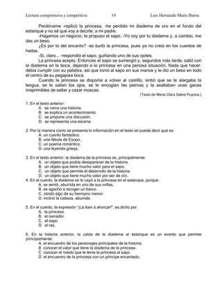 Lectura comprensiva y competitiva                 19                      Luis Hernando Mutis Ibarra

       Perdóname -replicó la princesa, -he perdido mi diadema de oro en el fondo del
estanque y no sé que voy a decirle, a mi padre.
       -Hagamos un negocio, le propuso el sapo. -Yo voy por tu diadema y, a cambio, me
das un beso.
       ¿Es por lo del encanto? -se burló la princesa, pues ya no creía en los cuentos de
hadas,
       -Si, claro... -respondió el sapo, guiñando uno de sus ojotes.
       La princesa acepto. Entonces el sapo se sumergió y, segundos más tarde, salió con
la diadema en la boca, dejando a lo princesa en una penosa situación. Nada que hacer:
debía cumplir con su palabra, así que tomó al sapo en sus manos y le dio un beso en todo
el centro de su pegajosa boca.
       Cuando la princesa se disponía a volver al castillo, sintió que se le alargaba la
lengua, se le salían los ojos, se le encogían las piernas y la asaltaban unas ganas
irreprimibles de saltar y cazar moscas.
                                                                    (Texto de María Clara Salive Puyona.)

1. En el texto anterior:
       A. se narra una historia.
       B. se explica un acontecimiento.
       C. se propone una discusión.
       D. se representa una escena.

2. Por la manera como se presenta lo información en el texto se puede decir que es:
        A. un cuento fantástico.
        B. una fábula de Esopo.
        C. un poema romántico.
        D. una leyenda grieqa.

3. En el texto anterior, la diadema de la princesa es, principalmente:
       A. un objeto que podría desaparecer de la historia.
       B. un objeto que tiene mucho valor para el sapo.
       C. un objeto que permite el desarrollo de la historia.
       D. un objeto que tiene mucho valor por ser de oro.
4. En el cuento, la diadema se le cayó a la princesa en el estanque, porque:
       A. se sentó, aburrida en uno de sus orillas,
       B. se agachó a recoger un barco.
       C. olvidó algo de su hermano menor.
       D. inclinó la cabeza, aburrida.

5. En el cuento, la expresión ―¡La iban a ahorcar!", es dicho por
       A. la princesa.
       B. el narrador.
       C. el sapo.
       D. el rey.

6. En la historia anterior, la caída de la diadema al estanque es un evento que permite
principalmente:
       A. el encuentro de los personajes principales de la historia.
       B conocer el valor que tiene la diadema de la princesa.
       C conocer el miedo que le tenía la princesa al sapo.
       D el encuentro de la princesa con un príncipe encantado.
 