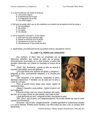 Lectura comprensiva y competitiva                  22                 Luis Hernando Mutis Ibarra


3. Lo que transforma a la madre en bruja es
       A. una poción mágica.
       B. la preparación de la sopa.
       C. la imaginación de su hijo.
       D. una varita mágica.

4. Del texto se puede inferir que el niño establece una relación de semejanza entre las sopas y
        A. los murciélagos.
        B. las arañas.
        C. los sapos.
        D. los ratones.

5. Con la expresión «¡Perdón!», el niño desea
       A. pedir permiso para expresar algo.
       B. aclarar la confusión que ha tenido.
       C. excusarse por lo que va a decir.
       D. disculparse por lo que acaba de decir.


2. RESPONDE LAS PREGUNTAS DE ACUERDO CON EL SIGUIENTE TEXTO:

                           EL LOBO Y EL PERRO DEL GRANJERO

       Una mañana, el flaco lobo se arrastraba por la
silenciosa alfombra que cubría el patio de la granja.
Cómodamente acurrucado en su tibia chocita, el perro del
granjero observaba con interés su merodeo en busca de la
cena.
       -¡Hola! -dijo, finalmente, cuando el lobo se acercó a
husmear demasiado cerca del gallinero.
       -¿Por qué tienes ese aspecto tan gordo y próspero? -
preguntó el lobo, acercándose despacio a la chocita-¿De
qué vives?
       -¡Oh! Ahuyento a los ladrones -respondió el perro,
dándose importancia- Y también voy de caza con mi amo y
cuido de sus hijos.
       -Pero yo podría hacer todas esas cosas- replicó el
hambriento lobo.
       -¡Seguro! Apuesto a que podrías - replicó el perro con
aire negligente.
       Entonces el lobo notó una marca alrededor del cuello;
del can, en un lugar donde se veía pelado, casi hasta la piel.
       -¿Qué demonios es eso? -preguntó el lobo, frunciendo el ceño.
       -¡Oh! ¿Eso? -dijo el perro, con despreocupación- Es el sitio donde me roza el collar
cuando me encadenan.
       -Entonces - dijo el lobo, categóricamente - puedes guardarte tu sustancioso empleo
y tu cama caliente. Prefiero tener hambre y ser libre todos los días a ser un esclavo bien
alimentado.
                                    (Tomado de Esopo, Fábulas. Bogotá: Panamericana, 1999, pág. 94.)
 