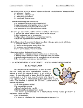 Lectura comprensiva y competitiva                  23                     Luis Hernando Mutis Ibarra


1. De acuerdo con la lectura de la fábula anterior, el perro y el lobo representan, respectivamente,
       A. la libertad y el poder.
       B. el esmero y la tranquilidad.
       C. la esclavitud y la libertad.
       D. el sigilo y la perseverancia.

2. Del texto anterior se puede concluir que
       A. la comodidad se paga con algo de esclavitud.
       B. es preciso cuidar la tranquilidad como un tesoro.
       C. es imposible alcanzar y conquistar la libertad.
       D. la esclavitud es la consecuencia de la libertad.

3. Un refrán que recogería los posibles sentidos de la fábula anterior sería:
       A. Ni tanto que queme al santo, ni tan poco que no lo alumbre.
       B. Dios le da pan al que no tiene dientes.
       C. Al que a buen palo se arrima buena sombra lo cobija.
       D. Más vale pájaro en mano que ciento volando.

4. En la fábula anterior, la conclusión la dice el lobo. Esto indica que quien cuenta la historia,
        A. comparte la forma de pensar del perro.
        B. cuenta la historia desde la mirada del lobo.
        C. considera que el lobo es muy infeliz.
        D. cree que la vida del perro es envidiable

5. La enseñanza de la fábula anterior podría ser:
       A. La ambición puede acabar con lo que tenemos en el momento.
       B. Es muy valiosa la libertad aunque se tenga que sufrir para tenerla.
       C. Es bueno aprender lecciones con las experiencias de los demás.
       D. No siempre los poderosos son los más felices.

3. LEE ATENTAMENTE EL SIGUIENTE TEXTO Y LUEGO RESPONDE LAS PREGUNTAS:

                         LA RATONCITA NIÑA

       Un campesino que caminaba por la orilla de un río
vio a un cuervo que había atrapado una ratoncita. El
hombre le lanzó una piedra al cuervo, el ave soltó su
presa y la ratoncita cayó al agua; de allí la rescató el
hombre, que se la llevó a su casa. Como no tenía hijos, se
puso a pensar: " ¡Ah, si esta ratoncita pudiera convertirse en una
niña!" Y la ratoncita se convirtió en una niña. Cuando creció, el
hombre le preguntó:
       -¿con quien quieres casarte?
       Ella respondió entonces:
       - ¡Con el más fuerte del mundo!
       El hombre se fue a casa del sol y le dijo:
       - Sol, mi niña quiere casarse con el más fuerte del mundo. Puesto que tú eres el
más fuerte cásate con ella.
       El sol le respondió:
       - Yo no soy el más fuerte: los nubarrones pueden tapar mi luz.
 