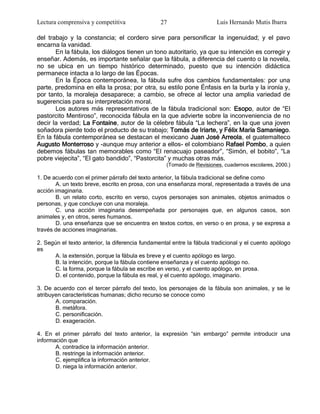 Lectura comprensiva y competitiva                27                    Luis Hernando Mutis Ibarra

del trabajo y la constancia; el cordero sirve para personificar la ingenuidad; y el pavo
encarna la vanidad.
       En la fábula, los diálogos tienen un tono autoritario, ya que su intención es corregir y
enseñar. Además, es importante señalar que la fábula, a diferencia del cuento o la novela,
no se ubica en un tiempo histórico determinado, puesto que su intención didáctica
permanece intacta a lo largo de las Épocas.
       En la Época contemporánea, la fábula sufre dos cambios fundamentales: por una
parte, predomina en ella la prosa; por otra, su estilo pone Énfasis en la burla y la ironía y,
por tanto, la moraleja desaparece; a cambio, se ofrece al lector una amplia variedad de
sugerencias para su interpretación moral.
       Los autores más representativos de la fábula tradicional son: Esopo, autor de ―El
pastorcito Mentiroso‖, reconocida fábula en la que advierte sobre la inconveniencia de no
decir la verdad; La Fontaine, autor de la célebre fábula ―La lechera‖, en la que una joven
soñadora pierde todo el producto de su trabajo; Tomás de Iriarte, y Félix María Samaniego.
En la fábula contemporánea se destacan el mexicano Juan José Arreola, el guatemalteco
Augusto Monterroso y -aunque muy anterior a ellos- el colombiano Rafael Pombo, a quien
debemos fábulas tan memorables como ―El renacuajo paseador‖, ―Simón, el bobito‖, ―La
pobre viejecita‖, ―El gato bandido‖, ―Pastorcita‖ y muchas otras más.
                                                   (Tomado de Revisiones, cuadernos escolares, 2000.)

1. De acuerdo con el primer párrafo del texto anterior, la fábula tradicional se define como
       A. un texto breve, escrito en prosa, con una enseñanza moral, representada a través de una
acción imaginaria.
       B. un relato corto, escrito en verso, cuyos personajes son animales, objetos animados o
personas, y que concluye con una moraleja.
       C. una acción imaginaria desempeñada por personajes que, en algunos casos, son
animales y, en otros, seres humanos.
       D. una enseñanza que se encuentra en textos cortos, en verso o en prosa, y se expresa a
través de acciones imaginarias.

2. Según el texto anterior, la diferencia fundamental entre la fábula tradicional y el cuento apólogo
es
      A. la extensión, porque la fábula es breve y el cuento apólogo es largo.
      B. la intención, porque la fábula contiene enseñanza y el cuento apólogo no.
      C. la forma, porque la fábula se escribe en verso, y el cuento apólogo, en prosa.
      D. el contenido, porque la fábula es real, y el cuento apólogo, imaginario.

3. De acuerdo con el tercer párrafo del texto, los personajes de la fábula son animales, y se le
atribuyen características humanas; dicho recurso se conoce como
       A. comparación.
       B. metáfora.
       C. personificación.
       D. exageración.

4. En el primer párrafo del texto anterior, la expresión ―sin embargo‖ permite introducir una
información que
       A. contradice la información anterior.
       B. restringe la información anterior.
       C. ejemplifica la información anterior.
       D. niega la información anterior.
 