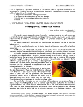 Lectura comprensiva y competitiva                          33                        Luis Hernando Mutis Ibarra

5. En la expresión: "Lo que ellos aprenden es una retórica sobre la supuesta influencia de una
supuesta posición de los astros en el momento del nacimiento", Héctor Abad Faciolince repite la
palabra "supuesta" con la intención de
       A. negar la existencia de la astrología tradicional.
       B. poner en duda que los astros tengan una posición.
       C. insistir que en la astrología nada es comprobable.
       D. no sé.

2. RESPONDE LAS PREGUNTAS DE ACUERDO CON EL SIGUIENTE TEXTO

                            Hombre pierde su sombra en un incendio
                                                                      ―... el que perdió su sombra en un incendio...‖.
                                                                                                         César Vallejo7

       Un hombre perdió su sombra en un incendio, y en este momento se halla encerrado
por voluntad propia en su apartamento, donde permanece casi a oscuras, sin querer recibir
prácticamente a nadie, y sintiéndose, según sus propias palabras, ―profundamente
asombrado‖.
       La policía, entretanto, desarrolla una investigación tendiente a dar con el paradero
del espectro.
       El hecho ocurrió el martes por la tarde, durante el incendio que sufrió el edificio
residencial
       El Molusco, en esta ciudad, y que sólo causó ligeras ruinas en un sector del mismo,
gracias a la oportuna intervención del cuerpo de bomberos, que tampoco permitió víctimas.
       El sujeto, un joven estudiante universitario, contó que cuando el fuego apareció en
su apartamento- localizado en el cuarto piso del susodicho edificio- su sombra perdió el
control de los nervios y empezó a instarlo para que saltara por la ventana. ―Me negué a
hacerlo‖, agregó, ―porque consideré que la situación no justificaba una solución de tal
extremo‖. Luego explicó que la sombra se desespero en
grado sumo y que de pronto, con una presteza que no le
dio lugar a él para impedirlo, la vio desprenderse de su
lado y arrojarse por la ventana.
       Fueron muchos los testigos que la vieron caer.
Uno de ellos declaró: ―Fue una visión bellísima. Más que
caer, diría que se posó suavemente sobre el pavimento,
como la más fina de las panteras. De inmediato
emprendió carrera hacia la esquina; se movía con la
depurada plasticidad de un mimo, pero era más veloz.
En un instante fue devorada por la esquina y no la vi más‖.
       La policía ha informado que las pesquisas adelantadas no han arrojado, hasta la
fecha, ningún resultado positivo, pues si bien se llegó incluso a capturar a tres individuos
bajo la sospecha de haber raptado a la sombra, no se les pudo finalmente comprobar
nada. Uno de ellos, identificado como Ricardo de Cuba, fue sorprendido con dieciséis
sombras, por lo que se pensó que era un maniático dedicado a la colección de estas, pero

7
 Poeta y cuentista peruano, autor de Los heraldos negros, Trilce, Poemas humanos, obras en las que conjugan el
amor, el dolor, la burla y la solidaridad frente a la especie humana, en un estilo que lo ha catalogado como vanguardista
por darle nuevos y revolucionarios rumbos a la poesía del siglo XX.
 