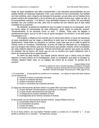 Lectura comprensiva y competitiva                34                      Luis Hernando Mutis Ibarra

luego se logró establecer que ellas correspondían a las dieciséis personalidades de que
estaba dotado el misterioso implicado. Otro, cuyo nombre no fue suministrado, fue hallado
con dos sombras, pero ninguna era tampoco la buscada, ya que esta vez se trataba de la
propia sombra del sospechoso y de la sombra de su propia muerte que, según se dijo, lo
ha acompañado siempre. Y el tercero, cuya identidad tampoco se indicó, fue encontrado
también con una sombra de más, pero era la sombra de una infamia que el tipo había
cometido en su juventud.
       No obstante, la policía ha insistido en que no cejará un ápice en su búsqueda. Así lo
ha hecho saber el comandante de esta institución, quien sobre el particular precisó:
―Personalmente, lo he asumido como un reto‖. Y añadió: ―Este caso ha llegado a
obsesionarme tanto, que ya no sé si soy yo quien persigue a la sombra o si es ésta quien
me persigue a mí‖.
       Tal empeño y diligencia han servido por lo menos para llevar un poco de esperanza
al joven estudiante que se niega a abandonar el asilo que ha encontrado en su propio
apartamento, hasta tanto no recupere su sombra, pues cree que en la calle la gente lo
miraría como un monstruo. Ciertamente, el joven se halla tan afectado por su desgracia,
que sus amigos más íntimos, que son de los pocos que pueden visitarlo, al ser consultados
por este redactor dijeron lo siguiente: ―Hemos terminado por pensar que quien se perdió,
en realidad, fue él mismo, de modo que es con su sombra con quien hablamos casi a
diario en la penumbra de su apartamento‖.
       Al cierre de esta edición, una fuente policial informó que a última hora se había
logrado un nuevo indicio en la investigación, pues un ciudadano, que pidió no divulgar su
nombre, declaró haber visto, en un callejón del centro de la ciudad, ―la sombra de la
sombra‖.
                                                                                   Joaquín Mattos Omar
                                    (Tomado y editado de: Darío Jaramillo Agudelo (compilador) Antología
                                           de lecturas amenas. Ilustraciones de Nancy Granada y Henry
                                        González. Santafé de Bogotá: Panamericana, 1998, págs 30-33).

1. El enunciado ―... el que perdió su sombra en un incendio...‖ se coloca al inicio del texto anterior
con la intención de
        A. introducir al lector a la temática del texto.
        B. resumir el contenido del texto.
        C. analizar la temática del texto.
        D. hacer un comentario del contenido del texto.

2. Según las informaciones del texto anterior se puede inferir que César Vallejo es
       A. el autor del texto ―Hombre pierde su sombra en un incendio‖.
       B. un gran escritor latinoamericano del siglo XX.
       C. un testigo de los sucesos relatados en texto.
       D. el protagonista de los hechos narrados en el texto.

3. De acuerdo con las informaciones del texto anterior, Joaquín Mattos Omar es
       A. el periodista redactor de la noticia.
       B. el comandante de policía.
       C. el autor del relato.
       D. el hombre que perdió su sombra.

4. En el texto anterior, los enunciados "Hombre pierde su sombra en un incendio" y "... el que
perdió su sombra en un incendio..." se relacionan, porque
 