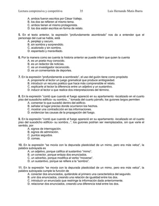 Lectura comprensiva y competitiva                35                    Luis Hernando Mutis Ibarra

       A. ambos fueron escritos por César Vallejo.
       B. los dos se refieren al mismo tema.
       C. ambos tienen el mismo protagonista.
       D. los dos están escritos en forma de relato.

5. En el texto anterior, la expresión ―profundamente asombrado‖ nos da a entender que el
personaje del cual se habla, está
      A. perplejo y oscuro.
      B. sin sombra y sorprendido.
      C. acalorado y sin sombra.
      D. espantado y maravillado.

6. Por la manera como se cuenta la historia anterior se puede inferir que quien la cuenta
        A. es un poeta muy conocido.
        B. es un redactor de noticias.
        C. es un investigador reconocido.
        D. es un comentarista de deportes.

7. En la expresión ―profundamente a-sombrado‖, el uso del guión tiene como propósito
        A. proponerle al lector un juego gramatical que produce ambigüedad.
        B. introducir un recurso poético que hace más comprensible el relato.
        C. explicarle al lector la diferencia entre un adjetivo y un sustantivo.
        D. inducir al lector a que realice dos interpretaciones del término.

8. En la expresión ―contó que cuando el fuego apareció en su apartamento -localizado en el cuarto
piso del susodicho edificio- su sombra...‖ tomada del cuarto párrafo, los guiones largos permiten
        A. comentar lo que sucedió dentro del edificio.
        B. señalar el lugar preciso donde ocurrieron los hechos.
        C. mostrar una contradicción en las informaciones.
        D. evidenciar las causas de la propagación del fuego.

9. En la expresión ―contó que cuando el fuego apareció en su apartamento -localizado en el cuarto
piso del susodicho edificio- su sombra...‖, los guiones podrían ser reemplazados, sin que varíe el
sentido, por
        A. signos de interrogación.
        B. signos de admiración.
        C. puntos seguidos.
        D. comas.

10. En la expresión ―se movía con la depurada plasticidad de un mimo, pero era más veloz‖, la
palabra subrayada es
       A. un adjetivo, porque califica al sustantivo ―mimo‖.
       B. un conector, porque enlaza dos enunciados.
       C. un adverbio, porque modifica al verbo ―moverse‖.
       D. un sustantivo, porque se refiere a la ―sombra‖.

11. En la expresión ―se movía con la depurada plasticidad de un mimo, pero era más veloz‖, la
palabra subrayada cumple la función de
       A. conectar dos enunciados, quitándole al primero una característica del segundo.
       B. unir dos enunciados, creando una relación de igualdad entre los dos.
       C. introducir un enunciado que restringe la información dada anteriormente.
       D. relacionar dos enunciados, creando una diferencia total entre los dos.
 