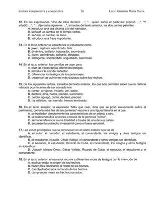 Lectura comprensiva y competitiva                 36                     Luis Hernando Mutis Ibarra


12. En las expresiones ―Uno de ellos declaró: ...‖, ―... quien sobre el particular precisó: ...‖, ―Y
añadió: ...‖, ―... dijeron lo siguiente: ...‖, tomadas del texto anterior, los dos puntos permiten
       A. introducir una voz distinta a la del narrador.
       B. señalar un cambio en el tiempo verbal.
       C. señalar un cambio de tema.
       D. introducir una frase importante.

13. En el texto anterior se caracteriza al estudiante como
       A. joven, sigiloso, asombrado, feliz.
       B. dinámico, solitario, trabajador, asombrado.
       C. joven, asombrado, solitario, afectado.
       D. inteligente, sorprendido, angustiado, silencioso.

14. En el texto anterior, las comillas se usan para
       A. citar las voces de los diferentes testigos.
       B. introducir la voz del redactor.
       C. diferenciar los testigos de los personajes.
       D. presentar las opiniones más dudosas sobre los hechos.

15. De los siguientes verbos, tomados del texto anterior, los que nos permiten saber que la historia
relatada ocurrió antes de ser contada son:
       A. contar, arrojarse, instarlo, ver, saber.
       B. declaró, diría, habrá, precisó, suministró.
       C. perdió, agregó, contó, declaró, precisó.
       D. ha insistido, han servido, hemos terminado.

16. En el texto anterior, la expresión ―Más que caer, diría que se posó suavemente sobre el
pavimento, como la más fina de las panteras‖ recurre a una figura literaria en la que
      A. se trasladan directamente las características de un objeto a otro.
      B. se relacionan dos acciones a través de la partícula ―como‖.
      C. se hace referencia a una totalidad a través de una de sus partes.
      D. se presenta un hecho inverosímil como si fuera verosímil.

17. Las voces principales que se reconocen en el relato anterior son las de
         A. el autor, el narrador, el estudiante, el comandante, los amigos y otros testigos sin
identificar.
         B. el estudiante, el autor, César Vallejo, el comandante y otros testigos sin identificar.
         C. el narrador, el estudiante, Ricardo de Cuba, el comandante, los amigos y otros testigos
sin identificar.
         D. Joaquín Mattos Omar, César Vallejo, Ricardo de Cuba, el narrador, el estudiante y el
comandante.

18. En el texto anterior, el narrador recurre a diferentes voces de testigos con la intención de
       A. explicar mejor el origen de los hechos.
       B. hacer más fascinante el relato de los hechos.
       C. dar objetividad a la narración de los hechos.
       D. comprender mejor los hechos narrados.
 