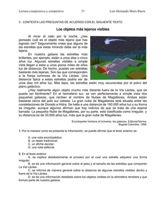 Lectura comprensiva y competitiva                37                      Luis Hernando Mutis Ibarra


3. CONTESTA LAS PREGUNTAS DE ACUERDO CON EL SIGUIENTE TEXTO

                             Los objetos más lejanos visibles
        Al mirar al cielo por la noche, ¿has
pensado cuál es el objeto más lejano que has
logrado ver? Seguramente crees que alguna de
las estrellas que estas mirando debe ser la más
lejana.
        En nuestra galaxia las estrellas más
brillantes, por ejemplo, están a unos diez o cinco
años luz. Algunas estrellas visibles a simple
vista llegan a estar a unos pocos miles de años
luz de distancia. De hecho, puedes ver estrellas
bastante más lejanas. Son las que corresponden
a la franja luminosa de la Vía Láctea. Una
distancia típica a estas estrellas podría ser de
unos diez mil años luz. Más lejos, las estrellas están muy oscurecidas por el polvo del
plano galáctico.
        ¿Hay realmente algún objeto mucho más distante fuera de la Vía Láctea, que se
pueda ver fácilmente? En el hemisferio sur, se ven perfectamente a simple vista dos
pequeñas galaxias, que reciben el nombre de Nubes de Magallanes. Ambas están
bastante cerca del polo sur celeste. La gran nube de Magallanes está situada entre las
constelaciones de Dorado e Hidra. Se halla a una distancia de 160.000 años luz y su forma
es irregular, aunque algunos afirman que hay indicios de que se trata de una espiral
barrada. La pequeña Nube de Magallanes, por su parte, está clasificada como irregular, y
su distancia es de 30.000 años luz, más que la gran nube de Magallanes.
                                         Enciclopedia Ventana al Universo, las galaxias. Editorial Norma,
                                                                                Bogotá Colombia, 1994.

1. Por la manera como se presenta la información, se puede afirmar que el texto anterior es

       A. una nota enciclopédica.
       B. un relato tradicional.
       C. un afiche escolar.
       D. una nota editorial.

2. En el texto anterior
        A. se explica detalladamente el proceso por el cual una estrella adquiere una forma
irregular.
        B. se da una información general sobre el peso y el tamaño de las estrellas que componen
La Vía Láctea.
        C. se informa de manera general sobre la distancia de algunas estrellas visibles dentro y
fuera de la Vía Láctea.
        D. se da una información detallada sobre los objetos visibles en la atmósfera terrestre y que
forman parte de nuestra galaxia.
 
