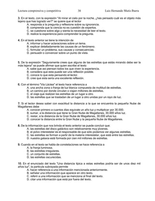 Lectura comprensiva y competitiva                  38                      Luis Hernando Mutis Ibarra

3. En el texto, con la expresión "Al mirar al cielo por la noche, ¿has pensado cuál es el objeto más
lejano que has logrado ver?" se quiere que el lector
       A. responda a la pregunta y reflexione sobre su ignorancia.
       B. comprenda que la ciencia no es cuestión de expertos.
       C. se cuestione sobre algo y sienta la necesidad de leer el texto.
       D. realice la experiencia para comprender la pregunta.

4. En el texto anterior se tiene la intención de
       A. informar y hacer aclaraciones sobre un tema.
       B. explicar detalladamente las causas de un fenómeno.
       C. formular un problema, sus causas y consecuencias.
       D. persuadir o convencer sobre un punto de vista.


5. De la expresión "Seguramente crees que alguna de las estrellas que estás mirando debe ser la
más lejana" se puede afirmar que quien escribe el texto
       A. sabe que así piensan todos los que viven la experiencia.
       B. considera que esta puede ser una reflexión posible.
       C. conoce lo que esta pensando el lector.
       D. cree que esta sería una excelente reflexión.

6. Con el término "Vía Láctea" el texto hace referencia a
       A. una ancha zona o franja de luz blanca compuesta de multitud de estrellas.
       B. un camino por donde circulan o viajan millones de estrellas.
       C. el viaje que realizan las estrellas de un lugar a otro.
       D. las estrellas que se trasladan de un lugar a otro unidas por un rayo de luz.

7. Si el lector desea saber con exactitud la distancia a la que se encuentra la pequeña Nube de
Magallanes debe
        A. conocer primero a cuantos días equivale un año luz y multiplicar por 30.000.
        B. sumar, a la distancia que tiene la Gran Nube de Magallanes, 30.000 años luz.
        C. restar, a la distancia de la Gran Nube de Magallanes, 30.000 años luz.
        D. conocer la distancia entre la Gran Nube y la pequeña Nube de Magallanes.

8. De la información que nos brinda el texto anterior se puede concluir que:
        A. las estrellas del disco galáctico son relativamente muy jóvenes.
        B. el polvo interestelar es el responsable de que sólo podamos ver algunas estrellas.
        C. las estrellas se forman a partir de la materia interestelar, que está entre las estrellas.
        D. nuestra galaxia está formada por cien mil millones de estrellas.

9. Cuando en el texto se habla de constelaciones se hace referencia a
      A. la franja luminosa.
      B. las estrellas irregulares.
      C. un conjunto de estrellas.
      D. las estrellas oscurecidas.

10. En el enunciado del texto "Una distancia típica a estas estrellas podría ser de unos diez mil
años luz", la partícula subrayada permite
       A. hacer referencia a una información mencionada anteriormente.
       B. señalar una información que aparece en otro texto.
       C. referir a una información que se menciona al final del texto.
       D. citar una información que está por fuera del texto.
 