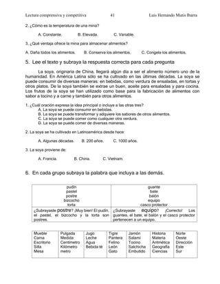 Lectura comprensiva y competitiva                   41                    Luis Hernando Mutis Ibarra

2. ¿Cómo es la temperatura de una mina?

       A. Constante.           B. Elevada.           C. Variable.

3. ¿Qué ventaja ofrece la mina para almacenar alimentos?

A. Daña todos los alimentos.       B. Conserva los alimentos.        C. Congela los alimentos.

5. Lee el texto y subraya la respuesta correcta para cada pregunta
       La soya, originaria de China, llegará algún día a ser el alimento número uno de la
humanidad. En América Latina sólo se ha cultivado en las últimas décadas. La soya se
puede consumir de diversas maneras: en bebidas, como verdura de ensaladas, en tortas y
otros platos. De la soya también se extrae un buen, aceite para ensaladas y para cocina.
Los frutos de la soya se han utilizado como base para la fabricación de alimentos con
sabor a tocino y a carne y también para otros alimentos.

1. ¿Cuál oración expresa la idea principal o incluye a las otras tres?
      A. La soya se puede consumir en bebidas.
      B. La soya se puede transformar y adquiere los sabores de otros alimentos.
      C. La soya se puede comer como cualquier otra verdura.
      D. La soya se puede comer de diversas maneras.

2. La soya se ha cultivado en Latinoamérica desde hace:

       A. Algunas décadas.        B. 200 años.       C. 1000 años.

3. La soya proviene de:

       A. Francia.          B. China.           C. Vietnam.


6. En cada grupo subraya la palabra que incluya a las demás.

                     pudín                                      guante
                     pastel                                      bate
                     postre                                      balón
                   bizcocho                                     equipo
                      torta                                 casco protector
    ¿Subrayaste postre? ¡Muy bien! El pudín, ¿Subrayaste     equipo? ¡Correcto! Los
    el pastel, el bizcocho y la torta son guantes, el bate, el balón y el casco protector
    postres.                                 pertenecen a un equipo.


    Mueble           Pulgada        Jugo           Tigre      Jamón        Historia     Norte
    Cama             Medida         Leche          Pantera    Salami       Materia      Oeste
    Escritorio       Centímetro     Agua           Felino     Tocino       Aritmética   Dirección
    Silla            Kilómetro      Bebida té      León       Salchicha    Geografía    Este
    Mesa             metro                         Gato       Embutido     Ciencias     Sur
 