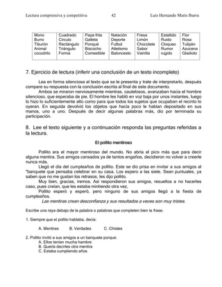 Lectura comprensiva y competitiva               42                   Luis Hernando Mutis Ibarra



    Mono           Cuadrado       Papa frita    Natación       Fresa       Estallido   Flor
    Burro          Círculo        Galleta       Deporte        Limón       Ruido       Rosa
    Tiburón        Rectángulo     Ponqué        Futbol         Chocolate   Cloqueo     Tulipán
    Animal         Triángulo      Biscocho      Atletismo      Sabor       Rumor       Azucena
    cocodrilo      Forma          Comestible    Baloncesto     Vainilla    rugido      Gladiolo



7. Ejercicio de lectura (inferir una conclusión de un texto incompleto)
       Lea en forma silenciosa el texto que se le presenta y trate de interpretarlo, después
compare su respuesta con la conclusión escrita al final de este documento.
       Ambos se miraron nerviosamente mientras, cautelosos, avanzaban hacia el hombre
silencioso, que esperaba de pie. El hombre les habló en voz baja por unos instantes, luego
lo hizo lo suficientemente alto como para que todos los sujetos que ocupaban el recinto lo
oyeran. En seguida devolvió los objetos que hacía poco le habían depositado en sus
manos, uno a uno. Después de decir algunas palabras más, dio por terminada su
participación.

8. Lee el texto siguiente y a continuación responda las preguntas referidas a
la lectura.
                                        El pollito mentiroso

       Pollito era el mayor mentiroso del mundo. No abría el pico más que para decir
alguna mentira. Sus amigos cansados ya de tantos engaños, decidieron no volver a creerle
nunca más.
       Llegó el día del cumpleaños de pollito. Este se dio prisa en invitar a sus amigos al
"banquete que pensaba celebrar en su casa. Los espero a las siete. Sean puntuales, ya
saben que no me gustan los retrasos, les dijo pollito.
       Muy bien, gracias, iremos. Así respondieron sus amigos, resueltos a no hacerles
caso, pues creían, que les estaba mintiendo otra vez,
       Pollito esperó y esperó, pero ninguno de sus amigos llegó a la fiesta de
cumpleaños.
         Las mentiras crean desconfianza y sus resultados a veces son muy tristes.
Escribe una raya debajo de la palabra o palabras que completen bien la frase.

1. Siempre que el pollito hablaba, decía:

       A. Mentiras       B. Verdades        C. Chistes

2. Pollito invitó a sus amigos a un banquete porque:
         A. Ellos tenían mucha hambre
         B. Quería decirles otra mentira
         C. Estaba cumpliendo años
 