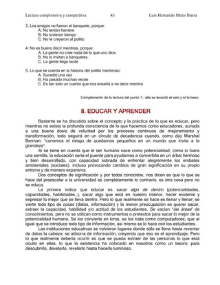 Lectura comprensiva y competitiva                43                       Luis Hernando Mutis Ibarra

3. Los amigos no fueron al banquete, porque:
       A. No tenían hambre
       B. No tuvieron tiempo
       C. No le creyeron al pollito

4. No es bueno decir mentiras, porque:
       A. La gente no cree nada de lo que uno dice.
       B. No lo invitan a banquetes.
       C. La gente llega tarde

5. Lo que se cuenta en la historia del pollito mentiroso:
       A. Sucedió una vez
       B. Ha pasado muchas veces
       C. Es tan sólo un cuento que nos enseña a no decir mentira


                              Complemento de la lectura del punto 7.: ella se levantó el velo y el la beso .


                               8. EDUCAR Y APRENDER
       Bastante se ha discutido sobre el concepto y la práctica de lo que es educar, pero
mientras no exista la profunda consciencia de lo que hacemos como educadores, aunada
a una buena dosis de voluntad por los procesos continuos de mejoramiento y
transformación, todo seguirá en un círculo de decadencia cuando, como dijo Marshal
Berman: ―corremos el riesgo de quedarnos pequeños en un mundo que invita a la
grandeza‖.
       Si se tiene en cuenta que el ser humano nace como potencialidad, como si fuera
una semilla, la educación sería el puente para ayudarnos a convertirla en un árbol hermoso
y bien desarrollado, con capacidad sobrada de enfrentar alegremente los embates
ambientales (sociales), incluso provocando cambios de gran significación en su propio
entorno y de manera expansiva.
       Dos conceptos de significación y por todos conocidos, nos dicen es que lo que se
hace del preescolar a la universidad es completamente lo contrario, es otra cosa pero no
se educa.
       La primera indica que educar es sacar algo de dentro (potencialidades,
capacidades, habilidades…), sacar algo que está en nuestro interior, hacer evidente y
expresar lo mejor que se lleva dentro. Pero lo que realmente se hace es llenar y llenar; se
vierte todo tipo de cosas (datos, información) y la menor preocupación es querer sacar,
extraer la capacidad, habilidad y/o actitud de los estudiantes. Se vacían ―las áreas‖ de
conocimientos, pero no se utilizan como instrumentos o pretextos para sacar lo mejor de la
potencialidad humana. Se los convierte en loros, se los trata como computadores; que al
igual que se introduce todo tipo de información, así mismo se lo hace con los estudiantes.
       Las instituciones educativas se volvieron lugares donde sólo se llena hasta reventar
de datos la cabeza; se atiborra de información, creyendo que eso es el aprendizaje. Pero
lo que realmente debería ocurrir es que se pueda extraer de las personas lo que está
oculto en ellas, lo que la existencia ha colocado en nosotros como un tesoro; para
descubrirlo, develarlo, revelarlo hasta hacerlo luminoso.
 