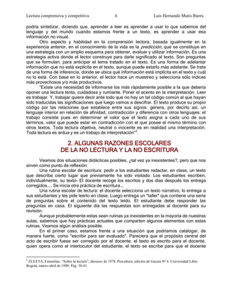 Lectura comprensiva y competitiva                         6                        Luis Hernando Mutis Ibarra

podría sintetizar, diciendo que, aprender a leer es aprender a usar lo que sabemos del
lenguaje y del mundo cuando estamos frente a un texto, es aprender a usar esa
información no visual.
       Otro aspecto y habilidad en la comprensión lectora, basada igualmente en la
experiencia anterior, en el conocimiento de la vida es la predicción, que se constituye en
una estrategia con un amplio esquema para obtener, evaluar y utilizar información. Es una
estrategia activa donde el lector construye para darle significado al texto. Son preguntas
que se formulan, para anticipar el tema tratado en el texto. Es una forma de adelantar
información que no está explícita en el texto, aunque puede estarlo más adelante. Se trata
de una forma de inferencia, donde se ubica qué información está implícita en el texto y cuál
no lo está. Con base en lo anterior, el lector hace un muestreo y selecciona sólo índices
más provechosos y/o más productivos.
       ―Existe una necesidad de informarse los más rápidamente posible a la que debería
oponer una lectura lenta, cuidadosa y rumiante. Poner el acento en la interpretación. Leer
es trabajar. Y, trabajar quiere decir ante todo que no hay un tal código común al que hayan
sido traducidas las significaciones que luego vamos a descifrar. El texto produce su propio
código por las relaciones que establece entre sus signos: genera, por decirlo así, un
lenguaje interior en relación de afinidad, contradicción y diferencia con otros lenguajes; el
trabajo consiste pues en determinar el valor que el texto asigna a cada uno de sus
términos, valor que puede estar en contradicción con el que posee el mismo término con
otros textos. Toda lectura objetiva, neutral o inocente es en realidad una interpretación.
Toda lectura es ardua y es un trabajo de interpretación‖ 2.

                        2. ALGUNAS RAZONES ESCOLARES
                      DE LA NO LECTURA Y LA NO ESCRITURA
       Veamos dos situaciones didácticas posibles, ¿tal vez ya inexistentes?, pero que nos
sirven como punto de reflexión:
       Una rutina escolar de escritura: pedir a los estudiantes redactar, en clase, un texto
que describa cierto lugar que previamente ha sido visitado. Los estudiantes escriben,
individualmente, su texto- El docente recoge los escritos y dos días después los entrega
corregidos.... Se inicia otra práctica de escritura...
       Una rutina escolar de lectura: el docente selecciona un texto narrativo, lo entrega a
sus estudiantes y les pide leerlo en clase. Luego entrega un "taller" que contiene una serie
de preguntas sobre el contenido del texto leído. El estudiante debe responder las
preguntas en casa. El siguiente día las respuestas son entregadas al docente para su
revisión.
       Aunque probablemente estas sean rutinas ya inexistentes en la mayoría de nuestras
aulas, sabemos que hay prácticas actuales que comparten algunos elementos con estas
rutinas. Veamos algún análisis posible.
       En el primer caso, estamos frente a una situación que podríamos catalogar, de
manera fuerte, como "escribir para ser evaluado". Pareciera que el propósito central del
acto de escribir fuese ser corregido por el docente; el texto es escrito para el docente,
quien opera como el interlocutor del estudiante; el texto se escribe para que el docente

2
 ZULETA, Estanislao. “Sobre la lectura”, discurso de 1978. Procultura, edición de Gaceta Nº 6. Universidad Libre.
Bogotá, marzo-abril de 1990. Pág. 38-41.
 
