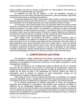 Lectura comprensiva y competitiva                       7               Luis Hernando Mutis Ibarra

pueda corregirlo, esa sería su función comunicativa. En otras palabras, esta escritura se
inscribe en una práctica escolar de evaluación.
       La resultante de este tipo de práctica, a nivel del estudiante, consiste en
comprender que en la escuela se escribe para el docente y para ser evaluado, reduciendo
el espectro de funciones y contextos de la escritura.
       La segunda situación es similar. Se lee para rendir cuentas, se lee para responder
preguntas que el docente formula. Daniel Pennac3, un estudioso sobre la lectura, insiste en
que al estudiante no se le debe cobrar por leer, pues esto genera aversión al texto.
       Por otra parte, vale la pena señalar que en la educación básica se produce mucha
escritura y mucha lectura inútil. Pensemos en la cantidad de escritos que van a parar a los
cestos de la basura. Un primer escrito, una evaluación y calificación, el texto es recibido
por el estudiante y al cesto de basura va a parar. Y se repite el ciclo. El reto en este punto
consiste en lograr que la escritura genere interacción. Cuando hablamos de interacción,
nos referimos a que el texto que se escribe o se lee, además de sufrir reelaboraciones en
su forma y su estructura, permita establecer algún tipo de vínculo social.
       Como puede verse, las prácticas de lectura y escritura orientadas hacia la
evaluación, establecen una relación de validación e invalidación que es muy autoritaria y
poco provechosa en la vía de ganar potenciales lectores y escritores. Pero esta crítica no
debe entenderse como que es necesario optar por un "dejar hacer" o como una falta de
rigurosidad, al contrario, debe tomarse como un reto. Para el docente, este reto consiste
en generar situaciones de lectura y escritura en las que el estudiante se vea atraído y
vinculado, porque leer y escribir compromete sus intereses y sus vivencias. Así, la función
central de la pedagogía de la lectura y la escritura consiste en abrir esos escenarios.

                              3. COMPETENCIAS LECTORAS
       Hoy tendemos a hablar simplemente del enfoque comunicativo, por oposición al
enfoque prescriptivo o gramatical (no seguir insistir en la estructura de la oración y sus
elementos, en los listados de sinónimos y antónimos, en las reglas ortográficas y en las
conjugaciones verbales...).
       Si bien el enfoque se fue cohesionando desde la década del 80, es necesario
reconocer que los maestros nunca tuvimos la oportunidad de apropiárnoslo, porque los
programas de formación nunca apuntaron hacia él, con algunas excepciones, y porque los
autores de los libros de texto y los diseñadores de currículo, parece que nunca lo
entendieron, pues el enfoque no aparece en estos documentos, aunque en las
"presentaciones", prólogos y solapas aduzcan asumirlo.
       Hasta antes de la Ley 115 (Ley General de Educación en Colombia), los maestros
trajinamos apartados, entre un enfoque teórico renovador, pero desconocido por nosotros,
y el enfoque anacrónico, presente en los programas curriculares y en los libros de texto.
       En el enfoque comunicativo se plantea trascender la noción de competencia
lingüística para privilegiar la competencia comunicativa como horizonte de trabajo. A
diferencia de los estereotipos lingüísticos del buen hablar; "pronunciar de manera
correcta", se dice en los libros de texto y en los antiguos programas curriculares, anteriores
a la Ley General de Educación, en la competencia comunicativa se trata de reconocer la
pertinencia de la significación en contextos auténticos de comunicación. Esto es, colocar el
sentido como dimensión en la acción.
3
    PENNAC, Daniel. “Como una novela”, Bogotá. Editorial Norma, 1993.
 
