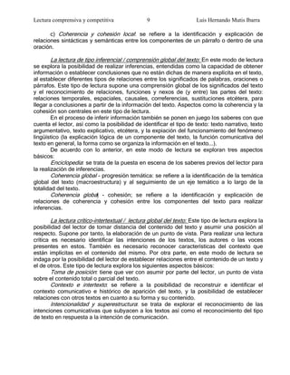 Lectura comprensiva y competitiva               9                     Luis Hernando Mutis Ibarra

       c) Coherencia y cohesión local: se refiere a la identificación y explicación de
relaciones sintácticas y semánticas entre los componentes de un párrafo o dentro de una
oración.

       La lectura de tipo inferencial / comprensión global del texto: En este modo de lectura
se explora la posibilidad de realizar inferencias, entendidas como la capacidad de obtener
información o establecer conclusiones que no están dichas de manera explícita en el texto,
al establecer diferentes tipos de relaciones entre los significados de palabras, oraciones o
párrafos. Este tipo de lectura supone una comprensión global de los significados del texto
y el reconocimiento de relaciones, funciones y nexos de (y entre) las partes del texto:
relaciones temporales, espaciales, causales, correferencias, sustituciones etcétera, para
llegar a conclusiones a partir de la información del texto. Aspectos como la coherencia y la
cohesión son centrales en este tipo de lectura.
        En el proceso de inferir información también se ponen en juego los saberes con que
cuenta el lector, así como la posibilidad de identificar el tipo de texto: texto narrativo, texto
argumentativo, texto explicativo, etcétera, y la expiación del funcionamiento del fenómeno
lingüístico (la explicación lógica de un componente del texto, la función comunicativa del
texto en general, la forma como se organiza la información en el texto...).
        De acuerdo con lo anterior, en este modo de lectura se exploran tres aspectos
básicos:
        Enciclopedia: se trata de la puesta en escena de los saberes previos del lector para
la realización de inferencias.
        Coherencia global - progresión temática: se refiere a la identificación de la temática
global del texto (macroestructura) y al seguimiento de un eje temático a lo largo de la
totalidad del texto.
        Coherencia global - cohesión; se refiere a la identificación y explicación de
relaciones de coherencia y cohesión entre los componentes del texto para realizar
inferencias.

        La lectura crítico-intertextual / lectura global del texto: Este tipo de lectura explora la
posibilidad del lector de tomar distancia del contenido del texto y asumir una posición al
respecto. Supone por tanto, la elaboración de un punto de vista. Para realizar una lectura
crítica es necesario identificar las intenciones de los textos, los autores o las voces
presentes en estos. También es necesario reconocer características del contexto que
están implícitas en el contenido del mismo. Por otra parte, en este modo de lectura se
indaga por la posibilidad del lector de establecer relaciones entre el contenido de un texto y
el de otros. Este tipo de lectura explora los siguientes aspectos básicos:
        Toma de posición: tiene que ver con asumir por parte del lector, un punto de vista
sobre el contenido total o parcial del texto.
        Contexto e intertexto: se refiere a la posibilidad de reconstruir e identificar el
contexto comunicativo e histórico de aparición del texto, y la posibilidad de establecer
relaciones con otros textos en cuanto a su forma y su contenido.
        Intencionalidad y superestructura: se trata de explorar el reconocimiento de las
intenciones comunicativas que subyacen a los textos así como el reconocimiento del tipo
de texto en respuesta a la intención de comunicación.
 