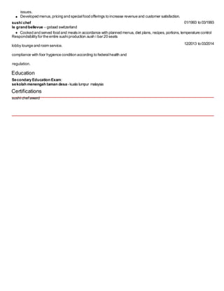 issues.
Developed menus, pricing and specialfood offerings to increase revenue and customer satisfaction.
sushi chef
le grand bellevue – gstaad switzerland
Respondsibilityfor the entire sushiproduction.sush i bar 20 seats
lobby lounge and room service.
compliance with foor hygience condition according to federalhealth and
regulation.
Education
Secondary Education Exam:
sekolah menengah taman desa- kuala lumpur malaysia
Certifications
sushi chefaward
01/1993 to 03/1993
12/2013 to 03/2014
Cooked and served food and mealsin accordance with planned menus, diet plans, recipes, portions, temperature control
 