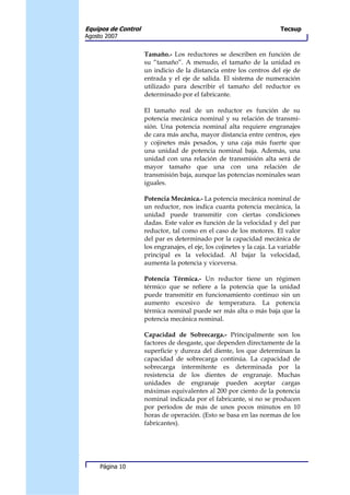Equipos de Control                                                       Tecsup
Agosto 2007


                     Tamaño.- Los reductores se describen en función de
                     su “tamaño”. A menudo, el tamaño de la unidad es
                     un indicio de la distancia entre los centros del eje de
                     entrada y el eje de salida. El sistema de numeración
                     utilizado para describir el tamaño del reductor es
                     determinado por el fabricante.

                     El tamaño real de un reductor es función de su
                     potencia mecánica nominal y su relación de transmi-
                     sión. Una potencia nominal alta requiere engranajes
                     de cara más ancha, mayor distancia entre centros, ejes
                     y cojinetes más pesados, y una caja más fuerte que
                     una unidad de potencia nominal baja. Además, una
                     unidad con una relación de transmisión alta será de
                     mayor tamaño que una con una relación de
                     transmisión baja, aunque las potencias nominales sean
                     iguales.

                     Potencia Mecánica.- La potencia mecánica nominal de
                     un reductor, nos indica cuanta potencia mecánica, la
                     unidad puede transmitir con ciertas condiciones
                     dadas. Este valor es función de la velocidad y del par
                     reductor, tal como en el caso de los motores. El valor
                     del par es determinado por la capacidad mecánica de
                     los engranajes, el eje, los cojinetes y la caja. La variable
                     principal es la velocidad. Al bajar la velocidad,
                     aumenta la potencia y viceversa.

                     Potencia Térmica.- Un reductor tiene un régimen
                     térmico que se refiere a la potencia que la unidad
                     puede transmitir en funcionamiento continuo sin un
                     aumento excesivo de temperatura. La potencia
                     térmica nominal puede ser más alta o más baja que la
                     potencia mecánica nominal.

                     Capacidad de Sobrecarga.- Principalmente son los
                     factores de desgaste, que dependen directamente de la
                     superficie y dureza del diente, los que determinan la
                     capacidad de sobrecarga continúa. La capacidad de
                     sobrecarga intermitente es determinada por la
                     resistencia de los dientes de engranaje. Muchas
                     unidades de engranaje pueden aceptar cargas
                     máximas equivalentes al 200 por ciento de la potencia
                     nominal indicada por el fabricante, si no se producen
                     por períodos de más de unos pocos minutos en 10
                     horas de operación. (Esto se basa en las normas de los
                     fabricantes).




     Página 10
 