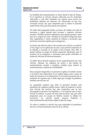 Equipos de Control                                                  Tecsup
Agosto 2007


        La facilidad del mantenimiento se inicia desde la fase de diseño.
        Si se especifica la válvula correcta, fabricada con los materiales
        adecuados y está bien instalada con espacio para acceso, los
        problemas deberán ser mínimos. En situaciones en que hay
        corrosión severa, hay que comprobar que se utilice la aleación
        especificada. Hay que tener piezas de repuesto.

        Un taller bien equipado tendrá un banco de trabajo con todo lo
        necesario y algún aparato para levantar y empacar válvulas
        pesadas. También necesita sujetadores para equipo grande y para
        que no se caigan las cosas. También se necesitan mangueras para
        aire, reguladores y cierta cantidad de tubería y accesorios, que
        incluyan conectores rápidos para mangueras.

        La forma más fácil de saber si ha cerrado una válvula, es verificar
        si hay fugas con la aplicación de aire a una presión moderada en
        la entrada y escuchar en la salida si hay escapes. Para ello, se
        puede utilizar un juego de bridas especiales taladradas para el
        conector de la manguera y ranuradas para poder utilizarlas en
        bridas de válvulas de diversos tamaños.

        Se deben llevar buenos registros de las especificaciones de cada
        válvula. Además, los registros de costos y del trabajo de
        mantenimiento ayudan a justificar cambios para reducir el
        mantenimiento y mejorar la confiabilidad.

        Para cualquier diagnóstico, lo primero es aplicar el sentido común
        y la técnica más importante es un análisis lógico, paso a paso de
        todos los síntomas y la información. Con mucha frecuencia hay la
        tentación de suponer que si hubo algo que corrigió el problema,
        también servirá esta vez.

        La seguridad requiere que todo el personal siempre esté
        pendiente de cualquier posible riesgo. Antes de empezar a retirar
        una válvula del servicio hay que comprobar que se han
        descargado la presión y los líquidos y, si se requiere, que se haya
        lavado el sistema. A pesar de estas precauciones, hay que estar
        preparado para un escape de fluidos cuando se aflojan los
        accesorios.   La    válvula    puede      requerir    limpieza    y
        descontaminación adicionales según el tipo de riesgo.

        Al volver a instalar la válvula, hay que comprobar el suministro
        de aire y el funcionamiento correcto de la válvula.




     Página 100
 