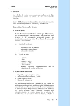 Tecsup                                                    Equipos de Control
                                                                   Agosto 2007


9. Resumen

   Las válvulas de control no son más que reguladores de flujo
   (comportándose como un orificio de área continuamente
   variable).

   Dentro del bucle de control automático, tiene tanta importancia
   como el elemento primario, el transmisor y el controlador.

   Características básicas de las válvulas

   1. Tipo de válvula

         El tipo de válvula depende de la función que debe efectuar,
         sea de cierre (bloqueo), estrangulación o para impedir el flujo
         inverso. Es de importancia primordial conocer las
         características químicas y físicas de los fluidos de trabajo, de
         acuerdo a estos tenemos:

         a)    Función de la válvula:

               -   Válvula de cierre de bloqueo.
               -   Válvula de estrangulación.
               -   Válvula de retención.

         b)    Tipo de servicio:

               -   Líquidos.
               -   Gases.
               -   Líquidos y gases.
               -   Líquidos y sólidos.
               -   Gases y sólidos.
               -   Vapores generados instantáneamente           por    la
                   reducción en la presión del sistema.

   2. Materiales de construcción

         -    Capacidad de presión y temperatura.
         -    Material de empaquetaduras y juntas.
         -    Costo y disponibilidad.
         -    Normas de la industria.

         Los servomotores hidráulicos consisten en una bomba de
         accionamiento eléctrico que suministra fluido hidráulico a una
         servoválvula. La señal del instrumento de control actúa sobre
         la servoválvula que dirige el fluido hidráulico a los dos lados
         del pistón actuador hasta conseguir, mediante una
         retroalimentación, la posición exacta de la válvula. Se
         caracterizan por ser extremadamente rápidos, potentes y



                                                              Página 101
 