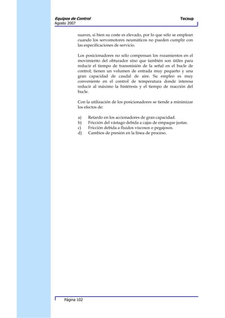 Equipos de Control                                                    Tecsup
Agosto 2007


              suaves, si bien su coste es elevado, por lo que sólo se emplean
              cuando los servomotores neumáticos no pueden cumplir con
              las especificaciones de servicio.

              Los posicionadores no sólo compensan los rozamientos en el
              movimiento del obturador sino que también son útiles para
              reducir el tiempo de transmisión de la señal en el bucle de
              control; tienen un volumen de entrada muy pequeño y una
              gran capacidad de caudal de aire. Su empleo es muy
              conveniente en el control de temperatura donde interesa
              reducir al máximo la histéresis y el tiempo de reacción del
              bucle.

              Con la utilización de los posicionadores se tiende a minimizar
              los efectos de:

              a)   Retardo en los accionadores de gran capacidad.
              b)   Fricción del vástago debida a cajas de empaque justas.
              c)   Fricción debida a fluidos viscosos o pegajosos.
              d)   Cambios de presión en la línea de proceso.




     Página 102
 