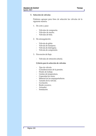 Equipos de Control                                               Tecsup
Agosto 2007


        3. Selección de válvulas

              Podemos agrupar para fines de selección las válvulas de la
              siguiente manera:

              1. De corte y paso:

                  -   Válvulas de compuerta.
                  -   Válvulas de macho.
                  -   Válvulas de bola.

              2. De estrangulación:

                  -   Válvula de globo
                  -   Válvula de mariposa.
                  -   Válvula de diafragma.
                  -   Válvula de compresión.

              3. Prevención de flujo:

                  -   Válvulas de retención (check).

                  Criterio para la selección de válvulas

                  -   Tipo de válvula.
                  -   Consideraciones de la presión.
                  -   Fluido de trabajo.
                  -   Límites de temperatura.
                  -   Capacidad de cierre.
                  -   Material de las empaquetaduras.
                  -   Tamaño de la válvula.
                  -   Cavitación.
                  -   Ruido excesivo.
                  -   Actuador.
                  -   Instalación.




     Página 104
 