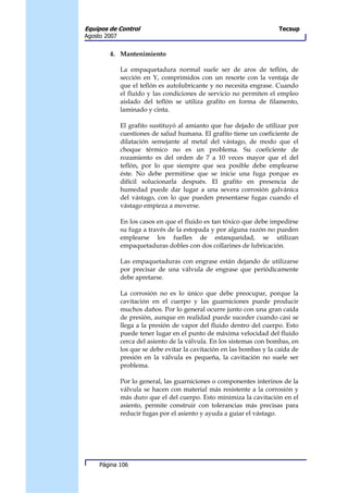 Equipos de Control                                                    Tecsup
Agosto 2007


        4. Mantenimiento

              La empaquetadura normal suele ser de aros de teflón, de
              sección en Y, comprimidos con un resorte con la ventaja de
              que el teflón es autolubricante y no necesita engrase. Cuando
              el fluido y las condiciones de servicio no permiten el empleo
              aislado del teflón se utiliza grafito en forma de filamento,
              laminado y cinta.

              El grafito sustituyó al amianto que fue dejado de utilizar por
              cuestiones de salud humana. El grafito tiene un coeficiente de
              dilatación semejante al metal del vástago, de modo que el
              choque térmico no es un problema. Su coeficiente de
              rozamiento es del orden de 7 a 10 veces mayor que el del
              teflón, por lo que siempre que sea posible debe emplearse
              éste. No debe permitirse que se inicie una fuga porque es
              difícil solucionarla después. El grafito en presencia de
              humedad puede dar lugar a una severa corrosión galvánica
              del vástago, con lo que pueden presentarse fugas cuando el
              vástago empieza a moverse.

              En los casos en que el fluido es tan tóxico que debe impedirse
              su fuga a través de la estopada y por alguna razón no pueden
              emplearse los fuelles de estanqueidad, se utilizan
              empaquetaduras dobles con dos collarines de lubricación.

              Las empaquetaduras con engrase están dejando de utilizarse
              por precisar de una válvula de engrase que periódicamente
              debe apretarse.

              La corrosión no es lo único que debe preocupar, porque la
              cavitación en el cuerpo y las guarniciones puede producir
              muchos daños. Por lo general ocurre junto con una gran caída
              de presión, aunque en realidad puede suceder cuando casi se
              llega a la presión de vapor del fluido dentro del cuerpo. Esto
              puede tener lugar en el punto de máxima velocidad del fluido
              cerca del asiento de la válvula. En los sistemas con bombas, en
              los que se debe evitar la cavitación en las bombas y la caída de
              presión en la válvula es pequeña, la cavitación no suele ser
              problema.

              Por lo general, las guarniciones o componentes interinos de la
              válvula se hacen con material más resistente a la corrosión y
              más duro que el del cuerpo. Esto minimiza la cavitación en el
              asiento, permite construir con tolerancias más precisas para
              reducir fugas por el asiento y ayuda a guiar el vástago.




     Página 106
 