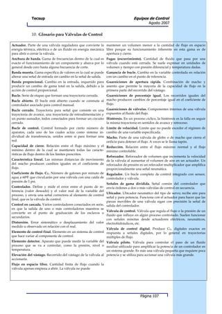 Tecsup                                                              Equipos de Control
                                                                                           Agosto 2007


             10. Glosario para Válvulas de Control

Actuador. Parte de una válvula reguladora que convierte la mantener un volumen menor a la cantidad de flujo en espacio
energía térmica, eléctrica o de un fluido en energía mecánica libre porque su funcionamiento inherente en esta gama es de
para abrir o cerrar la válvula.                               apertura y cierre.
Anchura de banda. Gama de frecuencias dentro de la cual es Fugas (escurrimiento). Cantidad de fluido que pasa por una
exacto el funcionamiento de un componente y abarca por lo válvula cuando está cerrada. Se suele expresar en unidades de
general desde cero hasta alguna frecuencia de corte.       volumen y tiempo con presión diferencial y temperatura dadas.
Banda muerta. Gama específica de valores en la cual se puede Ganancia de bucle. Cambio en la variable controlada en relación
alterar una señal de entrada sin cambio en la señal de salida. con un cambio en el punto de referencia.
Banda proporcional. Cambio en la entrada, requerido para Guarniciones de apertura rápida. Combinación de macho y
producir un cambio de gama total en la salida, debido a la asiento que permite la mayoría de la capacidad de flujo en la
acción de control proporcional.                            primera parte del recorrido del vástago.
Bucle. Serie de etapas que forman una trayectoria cerrada.    Guarniciones de porcentaje igual. Los recorridos iguales del
Bucle abierto. El bucle está abierto cuando se conmuta al macho producen cambios de porcentaje igual en el coeficiente de
controlador asociado para control manual.                     flujo.
Bucle cerrado. Trayectoria para señal que consiste en una Guarniciones de válvulas. Componentes internos de una válvula
trayectoria de avance, una trayectoria de retroalimentación y expuestos al fluido del flujo.
un punto sumador, todos conectados para formar un circuito Histéresis. En un proceso cíclico, la histéresis es la falla en seguir
cerrado.                                                   la misma trayectoria en sentidos de avance y retroceso.
Bucle de control. Control formado por cierto número de Límite de velocidad. Limite que no puede exceder el régimen de
aparatos, cada uno de los cuales actúa como sistema in- cambio de una variable especificada.
dividual de transferencia, unidos entre sí para formar una Macho. Parte de una válvula de globo o de macho que cierra el
red.                                                          orificio para detener el flujo. A veces se le llama tapón.
Capacidad de cierre. Relación entre el flujo máximo y el Reducción. Relación entre el flujo máximo normal y el flujo
mínimo dentro de la cual se mantienen todas las caracte- mínimo controlable.
rísticas de flujo dentro de los límites prescritos.
                                                              Reforzador. Reforzador de volumen que incrementa la velocidad
Característica lineal. Las mismas distancias de movimiento de la válvula al aumentar el volumen de aire en un actuador. Un
del macho producen cambios iguales en el coeficiente de reforzador de presión es un relevador multiplicador que amplifica
flujo.                                                        proporcionalmente una señal neumática.
Coeficiente de flujo. CV. Número de galones por minuto de Regulador. Un bucle completo de control integrado con sensor,
agua a 600F que circuLarán por una válvula con una caída de controlador y válvula.
presión de 1 psi.
                                                              Señales de gama dividida. Señal común del controlador que
Controlador. Define y mide el error entre el punto de re- envía órdenes a dos o más válvulas de control en secuencia.
ferencia (valor deseado) y el valor real de la variable del
                                                              Ubicador. Ubicador neumático del tipo de servo; recibe aire para
proceso, y envía una señal correctora al elemento de control
                                                              señal y para potencia. Funciona con el actuador para hacer que las
final, que es la válvula de control.
                                                              piezas movibles de una válvula sigan con precisión la señal de
Control en cascada. Varios controladores conectados en serie, salida del controlador.
en que la salida de uno o más controladores maestros se
                                                              Válvula de control. Válvula que regula el flujo o la presión de un
convierte en el punto de graduación de los esclavos o
                                                              fluido que influye en algún proceso controlado. Suelen funcionar
secundarios.
                                                              con señales remotas desde actuadores eléctricos, neumáticos,
Distorsión. Error sistemático o desplazamiento del valor electrohidráulicos, etc.
medido u observado en relación con el real.
                                                              Válvula de control digital. Produce CV, digitales exactos en
Elemento de control final. Elemento en un sistema de control respuesta a señales digitales, por lo general en trayectorias
que hace variar al componente de control.                     múltiples de flujo.
Elemento detector. Aparato que puede medir la variable del Válvula piloto. Válvula para controlar el paso de un fluido
proceso que se va a controlar, como la presión, nivel o auxiliar utilizado para amplificar la potencia de un controlador en
temperatura.                                                  un sistema grande. Es más una válvula pequeña que requiere poca
Elevación del vástago. Recorrido del vástago de la válvula al potencia y se utiliza para accionar una válvula más grande.
accionaria.
Flujo en espacio libre. Cantidad finita de flujo cuando la
válvula apenas empieza a abrir. La válvula no puede




                                                                                     Página 107
 