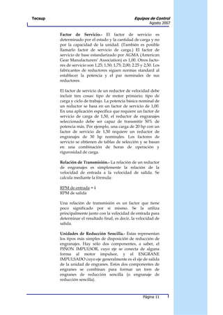Tecsup                                               Equipos de Control
                                                               Agosto 2007


         Factor de Servicio.- El factor de servicio es
         determinado por el estado y la cantidad de carga y no
         por la capacidad de la unidad. (También es posible
         llamarlo factor de servicio de carga.) El factor de
         servicio de base estandarizado por AGMA (American
         Gear Manufacturers’ Association) es 1,00. Otros facto-
         res de servicio son 1,25; 1,50; 1,75; 2,00; 2.25 y 2,50. Los
         fabricantes de reductores siguen normas standard al
         establecer la potencia y el par nominales de sus
         reductores.

         El factor de servicio de un reductor de velocidad debe
         incluir tres cosas: tipo de motor primario; tipo de
         carga y ciclo de trabajo. La potencia básica nominal de
         un reductor se basa en un factor de servicio de 1,00.
         En una aplicación específica que requiere un factor de
         servicio de carga de 1,50, el reductor de engranajes
         seleccionado debe ser capaz de transmitir 50% de
         potencia más. Por ejemplo, una carga de 20 hp con un
         factor de servicio de 1,50 requiere un reductor de
         engranajes de 30 hp nominales. Los factores de
         servicio se obtienen de tablas de selección y se basan
         en una combinación de horas de operación y
         rigurosidad de carga.

         Relación de Transmisión.- La relación de un reductor
         de engranajes es simplemente la relación de la
         velocidad de entrada a la velocidad de salida. Se
         calcula mediante la fórmula:

         RPM de entrada = i
         RPM de salida

         Una relación de transmisión es un factor que tiene
         poco significado por sí mismo. Se la utiliza
         principalmente junto con la velocidad de entrada para
         determinar el resultado final, es decir, la velocidad de
         salida.

         Unidades de Reducción Sencilla.- Estas representan
         los tipos más simples de disposición de reducción de
         engranajes. Hay sólo dos componentes, a saber, el
         PIÑON IMPULSOR, cuyo eje se conecta de alguna
         forma al motor impulsor, y el ENGRANE
         IMPULSADO cuyo eje generalmente es el eje de salida
         de la unidad de engranes. Estos dos componentes de
         engranes se combinan para formar un tren de
         engranes de reducción sencilla (o engranaje de
         reducción sencilla).



                                                           Página 11
 