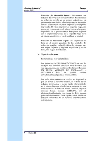 Equipos de Control                                                   Tecsup
Agosto 2007


                     Unidades de Reducción Doble.- Básicamente, un
                     reductor de doble reducción consiste en dos unidades
                     de reducción sencilla en un mismo alojamiento. La
                     primera etapa es similar a la disposición de reducción
                     sencilla y consiste en un piñón impulsor y un engrane
                     impulsado. El piñón impulsor de segunda etapa, sin
                     embargo, va montado en el mismo eje que el engrane
                     impulsado de la primera etapa. Este piñón engrana
                     con el engrane impulsado de la segunda etapa cuyo
                     eje pasa a ser entonces el eje de salida de la unidad.

                     Unidades de Reducción Triple.- Esta disposición se
                     basa en el mismo principio de las unidades de
                     reducción sencilla y reducción doble. En este caso, hay
                     tres juegos de piñón y engranes impulsados y por lo
                     tanto, tres etapas de reducción.

                 b) Tipos de reductores

                     Reductores de Ejes Concéntricos

                     Los reductores de EJES CONCÉNTRICOS son uno de
                     los tipos más comunes utilizados en la industria. Tal
                     vez sepa, además, que también se los llama reductores
                     EN LÍNEA, MOTORES DE ENGRANAJE y
                     MOTOREDUCTORES.            Es     posible     utilizar
                     correctamente cualquiera de estos nombres.

                     Los reductores concéntricos pueden ser impulsados
                     por un motor, o por otros medios. Si se trata de un
                     reductor concéntrico, el motor puede estar montado
                     en la misma base que el reductor, o montado en una
                     base atornillada al reductor mismo. Además, algunos
                     motores tienen montaje INTEGRAL con el
                     alojamiento del reductor concéntrico (es decir, forman
                     parte del alojamiento). En la Figura 4.15 se ilustra un
                     reductor concéntrico. Se los explicará con más detalle
                     más adelante.




     Página 12
 
