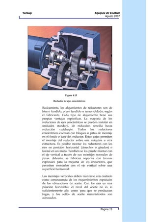 Tecsup                                           Equipos de Control
                                                        Agosto 2007




                           Figura 4.15

                 Reductor de ejes concéntricos

         Básicamente, los alojamientos de reductores son de
         hierro fundido, acero fundido o acero soldado, según
         el fabricante. Cada tipo de alojamiento tiene sus
         propias ventajas específicas. La mayoría de los
         reductores de ejes concéntricos se pueden instalar en
         unidades standard, de reducción sencilla hasta
         reducción     cuádruple.    Todos    los   reductores
         concéntricos cuentan con bloques o patas de montaje
         en el fondo o base del reductor. Estas patas permiten
         el montaje del reductor sobre una máquina u otra
         estructura. Es posible montar los reductores con los
         ejes en posición horizontal (derechos o girados) o
         lateral en un muro. También se los puede montar con
         el eje vertical a través de sus montajes normales de
         patas. Además, se fabrican soportes con formas
         especiales para la mayoría de los reductores, que
         permiten montarlos con el eje vertical sobre una
         superficie horizontal.

         Los montajes verticales deben realizarse con cuidado
         como consecuencia de los requerimientos especiales
         de los obturadores de aceite. Con los ejes en una
         posición horizontal, el nivel del aceite no es lo
         suficientemente alto como para que se produzcan
         fugas, y los sellos de aceite suministrados son
         adecuados.


                                                     Página 13
 