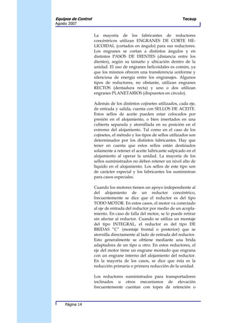 Equipos de Control                                                    Tecsup
Agosto 2007


                     La mayoría de los fabricantes de reductores
                     concéntricos utilizan ENGRANES DE CORTE HE-
                     LICOIDAL (cortados en ángulo) para sus reductores.
                     Los engranes se cortan a distintos ángulos y en
                     distintos PASOS DE DIENTES (distancia entre los
                     dientes), según su tamaño y ubicación dentro de la
                     unidad. El uso de engranes helicoidales es común, ya
                     que los mismos ofrecen una transferencia uniforme y
                     silenciosa de energía entre los engranajes. Algunos
                     tipos de reductores, no obstante, utilizan engranes
                     RECTOS (dentadura recta) y uno o dos utilizan
                     engranes PLANETARIOS (dispuestos en círculo).

                     Además de los distintos cojinetes utilizados, cada eje,
                     de entrada y salida, cuenta con SELLOS DE ACEITE.
                     Estos sellos de aceite pueden estar colocados por
                     presión en el alojamiento, o bien insertados en una
                     cubierta separada y atornillada en su posición en el
                     extremo del alojamiento. Tal como en el caso de los
                     cojinetes, el método y los tipos de sellos utilizados son
                     determinados por los distintos fabricantes. Hay que
                     tener en cuenta que estos sellos están destinados
                     solamente a retener el aceite lubricante salpicado en el
                     alojamiento al operar la unidad. La mayoría de los
                     sellos suministrados no deben retener un nivel alto de
                     líquido en el alojamiento. Los sellos de este tipo son
                     de carácter especial y los fabricantes los suministran
                     para casos especiales.

                     Cuando los motores tienen un apoyo independiente al
                     del alojamiento de un reductor concéntrico,
                     frecuentemente se dice que el reductor es del tipo
                     TODO MOTOR. En estos casos, el motor va conectado
                     al eje de entrada del reductor por medio de un acopla-
                     miento. En caso de falla del motor, se lo puede retirar
                     sin afectar al reductor. Cuando se utiliza un montaje
                     del tipo INTEGRAL, el reductor es del tipo DE
                     BRIDAS “C” (montaje frontal o posterior) que se
                     atornilla directamente al lado de entrada del reductor.
                     Esto generalmente se obtiene mediante una brida
                     adaptadora de un tipo u otro. En estos reductores, el
                     eje del motor tiene un engrane montado que engrana
                     con un engrane interno del alojamiento del reductor.
                     En la mayoría de los casos, se dice que ésta es la
                     reducción primaria o primera reducción de la unidad.

                     Los reductores suministrados para transportadores
                     inclinados u otros mecanismos de elevación
                     frecuentemente cuentan con topes de retención o



     Página 14
 