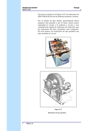 Equipos de Control                                                   Tecsup
Agosto 2007


                     Tal como se ilustra en la Figura 4.17, los reductores de
                     EJES PARALELOS son de distintos tamaños y formas.

                     Por su diseño de tipo abierto, generalmente tienen
                     engranes más grandes y por lo tanto, tienen mayor
                     capacidad en cuanto a la potencia y al par, y una
                     variedad más amplia de relaciones de reducción, que
                     los reductores del tipo concéntrico más compactos.
                     Por este motivo, los reductores de ejes paralelos son
                     más versátiles en su uso.




                                            Figura 4.17

                                  Reductores de ejes paralelos




     Página 16
 