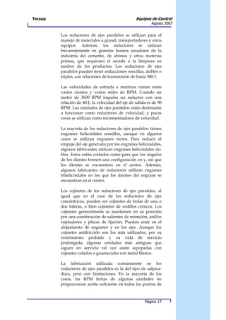 Tecsup                                             Equipos de Control
                                                            Agosto 2007


         Los reductores de ejes paralelos se utilizan para el
         manejo de materiales a granel, transportadores y otros
         equipos. Además, los reductores se utilizan
         frecuentemente en grandes hornos secadores de la
         industria del cemento, de abonos y otras materias
         primas, que requieren el secado o la limpieza en
         tambor de los productos. Los reductores de ejes
         paralelos pueden tener reducciones sencillas, dobles o
         triples, con relaciones de transmisión de hasta 300:1.

         Las velocidades de entrada o motrices varían entre
         varios cientos y varios miles de RPM. Cuando un
         motor de 3600 RPM impulsa un reductor con una
         relación de 40:1, la velocidad del eje de salida es de 90
         RPM. Las unidades de ejes paralelos están destinadas
         a funcionar como reductores de velocidad, y pocas
         veces se utilizan como incrementadores de velocidad.

         La mayoría de los reductores de ejes paralelos tienen
         engranes helicoidales sencillos, aunque en algunos
         casos se utilizan engranes rectos. Para reducir el
         empuje del eje generado por los engranes helicoidales,
         algunos fabricantes utilizan engranes helicoidales do-
         bles. Estos están cortados como para que los ángulos
         de los dientes formen una configuración en y, sin que
         los dientes se encuentren en el centro. Además,
         algunos fabricantes de reductores utilizan engranes
         bihelicoidales en los que los dientes del engrane se
         encuentran en el centro.

         Los cojinetes de los reductores de ejes paralelos, al
         igual que en el caso de los reductores de ejes
         concéntricos, pueden ser cojinetes de bolas de una o
         dos hileras, o bien cojinetes de rodillos cónicos. Los
         cojinetes generalmente se mantienen en su posición
         por una combinación de salientes de retención, anillos
         sujetadores y placas de fijación. Pueden estar en el
         alojamiento de engranes y en los ejes. Aunque los
         cojinetes antifricción son los más utilizados, por su
         rendimiento probado y su vida de servicio
         prolongada, algunas unidades más antiguas que
         siguen en servicio tal vez estén equipadas con
         cojinetes colados o guarnecidos con metal blanco.

         La lubricación utilizada comúnmente en los
         reductores de ejes paralelos es la del tipo de salpica-
         dura, pero con limitaciones. En la mayoría de los
         casos, las RPM lentas de algunas unidades no
         proporcionan aceite suficiente en todos los puntos de



                                                        Página 17
 