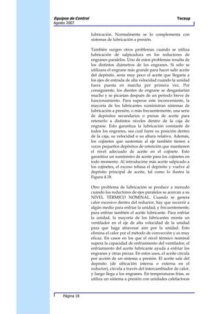 Equipos de Control                                                    Tecsup
Agosto 2007


                     lubricación. Normalmente se lo complementa con
                     sistemas de lubricación a presión.

                     También surgen otros problemas cuando se utiliza
                     lubricación de salpicadura en los reductores de
                     engranes paralelos. Uno de estos problemas resulta de
                     los distintos diámetros de los engranes. Si sólo se
                     utilizara el engrane más grande para hacer salir aceite
                     del depósito, sería muy poco el aceite que llegaría a
                     los ejes de entrada de alta velocidad cuando la unidad
                     fuera puesta en marcha por primera vez. Por
                     consiguiente, los dientes de engrane se desgastarían
                     mucho y se picarían después de un período breve de
                     funcionamiento. Para superar este inconveniente, la
                     mayoría de los fabricantes suministran sistemas de
                     lubricación a presión, o más frecuentemente, una serie
                     de depósitos secundarios o presas de aceite para
                     retenerlo a distintos niveles dentro de la caja de
                     engrane. Esto garantiza la lubricación constante de
                     todos los engranes, sea cual fuere su posición dentro
                     de la caja, su velocidad o su altura relativa. Además,
                     los cojinetes que sustentan al eje también tienen a
                     veces pequeños depósitos de retención que mantienen
                     el nivel adecuado de aceite en el cojinete. Esto
                     garantiza un suministro de aceite para los cojinetes en
                     todo momento. Al introducirse más aceite salpicado a
                     los cojinetes, el exceso rebasa el depósito y vuelve al
                     depósito principal de aceite, tal como lo ilustra la
                     Figura 4.18.

                     Otro problema de lubricación se produce a menudo
                     cuando los reductores de ejes paralelos se acercan a su
                     NIVEL TÉRMICO NOMINAL. Cuando se genera
                     calor excesivo dentro del reductor, hay que recurrir a
                     algún medio para enfriar la unidad, y frecuentemente,
                     para enfriar también el aceite lubricante. Para enfriar
                     la unidad, la mayoría de los fabricantes monta un
                     ventilador en el eje de alta velocidad de la unidad
                     para que haga atravesar aire por la unidad. Esto
                     elimina el calor por el método de convección y es muy
                     eficaz. En casos en los que el nivel térmico nominal
                     supera la capacidad de enfriamiento del ventilador, el
                     enfriamiento del aceite lubricante ayuda a enfriar los
                     engranes y otras piezas. En estos usos, el aceite circula
                     por acción de un sistema a presión. El aceite sale del
                     depósito (de ubicación interna o externa en el
                     reductor), circula a través del intercambiador de calor,
                     y luego llega a los engranes. En temperaturas frías, se
                     utiliza un sistema a presión con unidades calefactoras



     Página 18
 