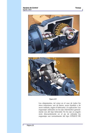 Equipos de Control                                                   Tecsup
Agosto 2007




                                   Figura 4.19

                     Los alojamientos, tal como en el caso de todos los
                     otros reductores, son de hierro, acero fundido o de
                     acero soldado, según el fabricante y la aplicación. Los
                     engranajes utilizados en los ejes intermedios general-
                     mente son del tipo helicoidal. En los ejes en ángulo
                     recto (frecuentemente en el eje de entrada) los
                     engranajes son normalmente del tipo CÓNICO DE




     Página 20
 