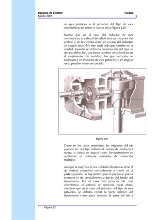 Equipos de Control                                                   Tecsup
Agosto 2007


                     de ejes paralelos o al reductor del tipo de ejes
                     concéntricos, tal como se ilustra en la Figura 4.20.

                     Nótese que en el caso del reductor de ejes
                     concéntricos, el cabezal de salida está en una posición
                     vertical y no horizontal como en el caso del reductor
                     de ángulo recto. No hay nada más que cambie en la
                     unidad. Cuando se utiliza la construcción del tipo de
                     ejes paralelos, hay que hacer cambios considerables en
                     el alojamiento. En realidad, los ejes verticales se
                     asemejan a un reductor de ejes paralelos o en ángulo
                     recto parados sobre un costado.




                                              Figura 4.20

                     Como en los casos anteriores, los engranes del eje
                     pueden ser del tipo helicoidal, cónico de dentadura
                     espiral o cónica en ángulo recto. Frecuentemente se
                     combinan al utilizarse unidades de reducción
                     múltiple.

                     Aunque la mayoría de las unidades ilustradas tiene el
                     eje vertical extendido verticalmente a través de la
                     parte superior, no hay motivo por el que no se pueda
                     extender el eje verticalmente a través del fondo del
                     alojamiento. En el caso del reductor de tipo
                     concéntrico, el cabezal se colocaría hacía abajo,
                     mientras que en el caso del reductor del tipo de ejes
                     paralelos, se debería cortar la parte inferior del
                     alojamiento como para permitir el paso del eje a



     Página 22
 