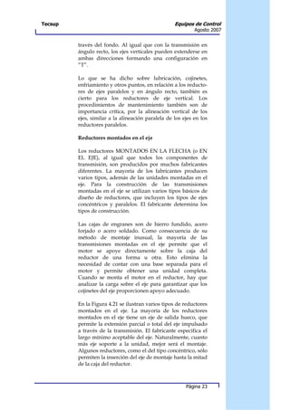 Tecsup                                             Equipos de Control
                                                            Agosto 2007


         través del fondo. Al igual que con la transmisión en
         ángulo recto, los ejes verticales pueden extenderse en
         ambas direcciones formando una configuración en
         “T”.

         Lo que se ha dicho sobre lubricación, cojinetes,
         enfriamiento y otros puntos, en relación a los reducto-
         res de ejes paralelos y en ángulo recto, también es
         cierto para los reductores de eje vertical. Los
         procedimientos de mantenimiento también son de
         importancia crítica, por la alineación vertical de los
         ejes, similar a la alineación paralela de los ejes en los
         reductores paralelos.

         Reductores montados en el eje

         Los reductores MONTADOS EN LA FLECHA (o EN
         EL EJE), al igual que todos los componentes de
         transmisión, son producidos por muchos fabricantes
         diferentes. La mayoría de los fabricantes producen
         varios tipos, además de las unidades montadas en el
         eje. Para la construcción de las transmisiones
         montadas en el eje se utilizan varios tipos básicos de
         diseño de reductores, que incluyen los tipos de ejes
         concéntricos y paralelos. El fabricante determina los
         tipos de construcción.

         Las cajas de engranes son de hierro fundido, acero
         forjado o acero soldado. Como consecuencia de su
         método de montaje inusual, la mayoría de las
         transmisiones montadas en el eje permite que el
         motor se apoye directamente sobre la caja del
         reductor de una forma u otra. Esto elimina la
         necesidad de contar con una base separada para el
         motor y permite obtener una unidad completa.
         Cuando se monta el motor en el reductor, hay que
         analizar la carga sobre el eje para garantizar que los
         cojinetes del eje proporcionen apoyo adecuado.

         En la Figura 4.21 se ilustran varios tipos de reductores
         montados en el eje. La mayoría de los reductores
         montados en el eje tiene un eje de salida hueco, que
         permite la extensión parcial o total del eje impulsado
         a través de la transmisión. El fabricante especifica el
         largo mínimo aceptable del eje. Naturalmente, cuanto
         más eje soporte a la unidad, mejor será el montaje.
         Algunos reductores, como el del tipo concéntrico, sólo
         permiten la inserción del eje de montaje hasta la mitad
         de la caja del reductor.



                                                        Página 23
 