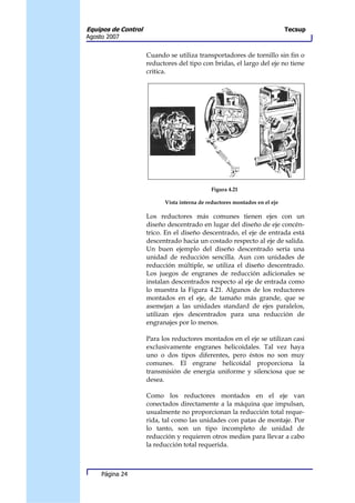 Equipos de Control                                                          Tecsup
Agosto 2007


                     Cuando se utiliza transportadores de tornillo sin fin o
                     reductores del tipo con bridas, el largo del eje no tiene
                     crítica.




                                             Figura 4.21

                           Vista interna de reductores montados en el eje

                     Los reductores más comunes tienen ejes con un
                     diseño descentrado en lugar del diseño de eje concén-
                     trico. En el diseño descentrado, el eje de entrada está
                     descentrado hacia un costado respecto al eje de salida.
                     Un buen ejemplo del diseño descentrado sería una
                     unidad de reducción sencilla. Aun con unidades de
                     reducción múltiple, se utiliza el diseño descentrado.
                     Los juegos de engranes de reducción adicionales se
                     instalan descentrados respecto al eje de entrada como
                     lo muestra la Figura 4.21. Algunos de los reductores
                     montados en el eje, de tamaño más grande, que se
                     asemejan a las unidades standard de ejes paralelos,
                     utilizan ejes descentrados para una reducción de
                     engranajes por lo menos.

                     Para los reductores montados en el eje se utilizan casi
                     exclusivamente engranes helicoidales. Tal vez haya
                     uno o dos tipos diferentes, pero éstos no son muy
                     comunes. El engrane helicoidal proporciona la
                     transmisión de energía uniforme y silenciosa que se
                     desea.

                     Como los reductores montados en el eje van
                     conectados directamente a la máquina que impulsan,
                     usualmente no proporcionan la reducción total reque-
                     rida, tal como las unidades con patas de montaje. Por
                     lo tanto, son un tipo incompleto de unidad de
                     reducción y requieren otros medios para llevar a cabo
                     la reducción total requerida.



     Página 24
 