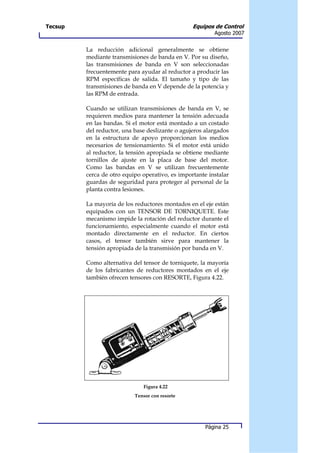 Tecsup                                           Equipos de Control
                                                         Agosto 2007


         La reducción adicional generalmente se obtiene
         mediante transmisiones de banda en V. Por su diseño,
         las transmisiones de banda en V son seleccionadas
         frecuentemente para ayudar al reductor a producir las
         RPM específicas de salida. El tamaño y tipo de las
         transmisiones de banda en V depende de la potencia y
         las RPM de entrada.

         Cuando se utilizan transmisiones de banda en V, se
         requieren medios para mantener la tensión adecuada
         en las bandas. Si el motor está montado a un costado
         del reductor, una base deslizante o agujeros alargados
         en la estructura de apoyo proporcionan los medios
         necesarios de tensionamiento. Si el motor está unido
         al reductor, la tensión apropiada se obtiene mediante
         tornillos de ajuste en la placa de base del motor.
         Como las bandas en V se utilizan frecuentemente
         cerca de otro equipo operativo, es importante instalar
         guardas de seguridad para proteger al personal de la
         planta contra lesiones.

         La mayoría de los reductores montados en el eje están
         equipados con un TENSOR DE TORNIQUETE. Este
         mecanismo impide la rotación del reductor durante el
         funcionamiento, especialmente cuando el motor está
         montado directamente en el reductor. En ciertos
         casos, el tensor también sirve para mantener la
         tensión apropiada de la transmisión por banda en V.

         Como alternativa del tensor de torniquete, la mayoría
         de los fabricantes de reductores montados en el eje
         también ofrecen tensores con RESORTE, Figura 4.22.




                              Figura 4.22
                           Tensor con resorte




                                                      Página 25
 