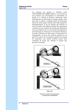 Equipos de Control                                                      Tecsup
Agosto 2007


                     Los tensores con resortes se clasifican como
                     ALIVIADORES DE SOBRECARGA y se les instala en
                     una posición que desenganche la transmisión de
                     banda en V cuando se produce sobrecarga. Estos
                     desenganches de sobrecarga se pueden ajustar como
                     para que se suelten a cualquier límite de sobrecarga
                     dentro de cierto rango. Cuando están sobrecargados y
                     desenganchados, el eje de entrada del reductor se
                     acerca al motor. Esto afloja las bandas de transmisión,
                     y permite así que la polea de entrada gire libremente
                     cono en la Figura 4.23. La mayoría de los dispositivos
                     de sobrecarga se construyen con terminales eléctricas.
                     Cuando se produce un sobre-carga y el mecanismo se
                     desengancha, se envía una señal al operario en un
                     panel de control. En los grandes sistemas de manejo
                     de materiales, esta alarma también puede estar
                     conectada de modo que detenga el equipo que
                     precede a la unidad.




                                             Figura 4.23

                                 Tensor con resorte en las posiciones
                                     de operación y desenganche




     Página 26
 