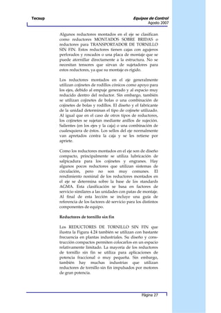 Tecsup                                             Equipos de Control
                                                            Agosto 2007


         Algunos reductores montados en el eje se clasifican
         como reductores MONTADOS SOBRE BRIDAS o
         reductores para TRANSPORTADOR DE TORNILLO
         SIN FIN. Estos reductores tienen cajas con agujeros
         perforados y roscados o una placa de montaje que se
         puede atornillar directamente a la estructura. No se
         necesitan tensores que sirvan de sujetadores para
         estos reductores, ya que su montaje es rígido.

         Los reductores montados en el eje generalmente
         utilizan cojinetes de rodillos cónicos como apoyo para
         los ejes, debido al empuje generado y al espacio muy
         reducido dentro del reductor. Sin embargo, también
         se utilizan cojinetes de bolas o una combinación de
         cojinetes de bolas y rodillos. El diseño y el fabricante
         de la unidad determinan el tipo de cojinete utilizado.
         Al igual que en el caso de otros tipos de reductores,
         los cojinetes se sujetan mediante anillos de sujeción.
         Salientes (en los ejes y la caja) o una combinación de
         cualesquiera de éstos. Los sellos del eje normalmente
         van apretados contra la caja y se les retiene por
         apriete.

         Como los reductores montados en el eje son de diseño
         compacto, principalmente se utiliza lubricación de
         salpicadura para los cojinetes y engranes. Hay
         algunos pocos reductores que utilizan sistemas de
         circulación, pero no son muy comunes. El
         rendimiento nominal de los reductores montados en
         el eje se determina sobre la base de los standards
         AGMA. Esta clasificación se basa en factores de
         servicio similares a las unidades con patas de montaje.
         Al final de esta lección se incluye una guía de
         referencia de los factores dé servicio para los distintos
         componentes de equipo.

         Reductores de tornillo sin fin

         Los REDUCTORES DE TORNILLO SIN FIN que
         ilustra la Figura 4.24 también se utilizan con bastante
         frecuencia en plantas industriales. Su diseño y cons-
         trucción compactos permiten colocarlos en un espacio
         relativamente limitado. La mayoría de los reductores
         de tornillo sin fin se utiliza para aplicaciones de
         potencia fraccional o muy pequeña. Sin embargo,
         también hay muchas industrias que utilizan
         reductores de tornillo sin fin impulsados por motores
         de gran potencia.




                                                        Página 27
 